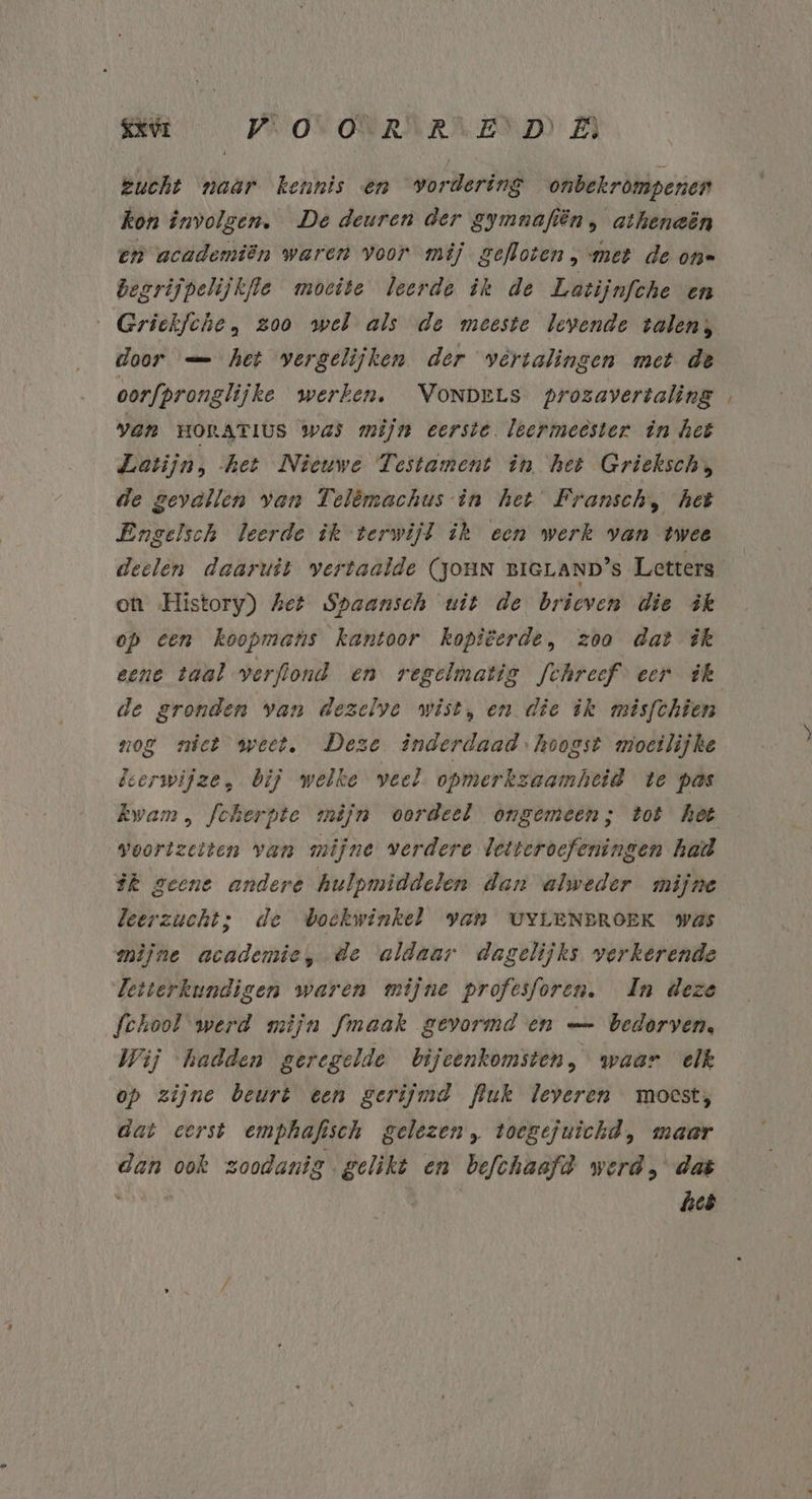 BR PROV ONWAAR END A zucht naar kennis en vordering onbekrompenen kon involgen. De deuren der gymnafiën, athenaën en academiën waren voor mij gefloten, met de on= Besrijpelijkfle moeite leerde ik de Latijnfche en door — het vergelijken der vertalingen met de oorfpronglijke werken. Vonpets prozavertaling van HORATIUS Was mijn eerste. leermeester in het Latijn, het Nieuwe Testament în, het Griekschs, de gevallen van Telêmachus-in het Fransch, het Engelsch leerde ik terwijl ik een werk van twee on History) het Spaansch wit de brieven die ik op een koopmans kantoor kopiëerde, zoo dat ik eene taal verflond en regelmatig fchreef eer ik de gronden van dezelve wist, en die ik misfchien nog niet weet, Deze inderdaad: hoogst mioetlijke leerwijze, bij welke veel opmerkzaamheid te pas voortzetten van mijne verdere letteroefeningen had ik geene andere hulpmiddelen dan alweder mijne leerzucht; de doekwinkel Yan UYLENEROEK was mijne academie, de aldaar dagelijks verkerende Letterkundigen waren mijne profcsforen. In deze School werd mijn fmaak gevormd en —… bedorven. Wij ‘hadden geregelde bijeenkomsten, waar elk op zijne beurt een gerijmd Puk leveren moest, dat eerst emphafisch gelezen, toegejuichd, maar dan ook zoodanig gelikt en befchaafd werd, dat wides Bite heb =