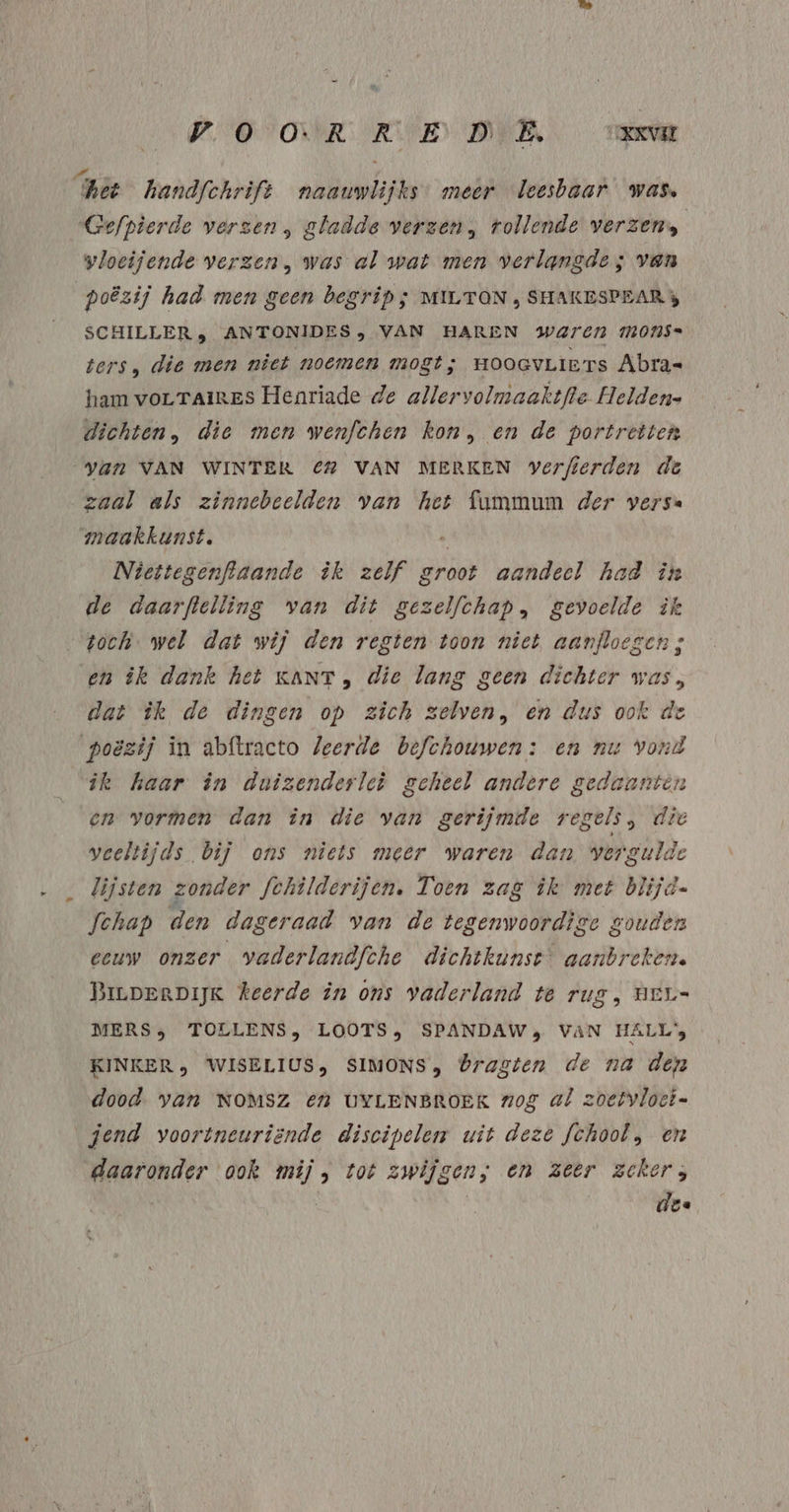 hét handfchrift naauwlijks meer leesbaar was, Gefpierde verzen , gladde verzen, tollende verzen, vloeijende verzen, was al wat men verlangde; van poëzij had men geen begrip; MILTON , SHAKESPEAR 3 SCHILLER, ANTONIDES , VAN HAREN Waren mMons= ters, die men niet noemen mogt; HOOGVLIE TS Abra« ham vorLTAireS Henriade de allervolmaaktfle Helden- dichten, die men wenfchen kon, en de portretten Yan VAN WINTER € VAN MERKEN verfierden de „zaal als zinnebeelden van het fummum der versa maakkunst. . Niettegenftaande ik zelf groot aandeel had in de daarpftelling van dit gezelfchap, gevoelde ik toch. wel dat wij den regten toon niet aanfloegen ; en ik dank het KANT, die lang geen dichter was, dat ìk de dingen op zich zelven, en dus ook de poëzij in abftracto leerde befchouwen: en nu Vond ik haar in duizenderlei geheel andere gedaanten en vormen dan in die van gerijmde regels, die veeltijds bij ons niets meer waren dan vergulde lijsten zonder fchîlderijen, Toen zag ik met blijd- fchap den dageraad van de tegenwoordige gouden eeuw onzer vaderlandfche dichtkunst aanbreken. BirperDijK keerde in ons vaderland te rug, neu MERS; TOLLENS, LOOTS, SPANDAWs VAN HALL KINKER» WISELIUS, SIMONS, bragten de na den dood. van NOMSZ En UYLENBROEK zog al zoetvloci- gend voortneuriënde discipelen uit deze fchool, en daaronder ook mij, tot zwijgen; en zeer zeker; | | | | dee