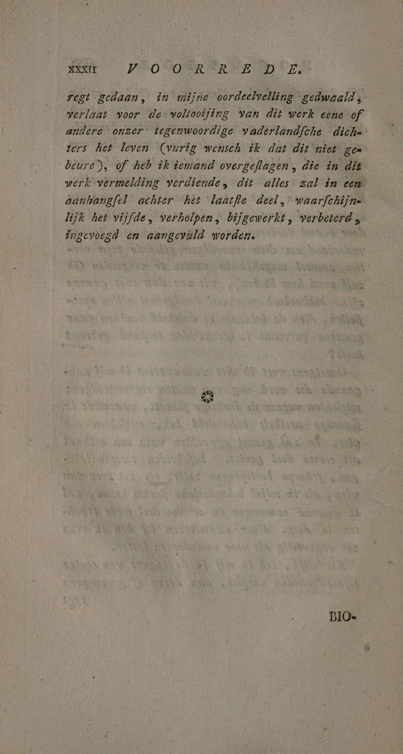 BENE PRO SONR RENE MD Oz, regt gedaan, în mijne oordeelvelling gedwaald ; verlaat voor de voltooijing van dit werk eéne of andere onzer tegenwoordige vaderlandfche dich. ters het leven (vurig wensch ik dat dit niet gee beure), of heb ik iemand overgeflagen , die in dit werk vermelding verdiende, dit alles zal in een aankangfel achter het laatfle deel, waarfchijne lijk het vijfde, verholpen, bijgewerkt, verbeterd , idd en aangeväld worden. BIOe