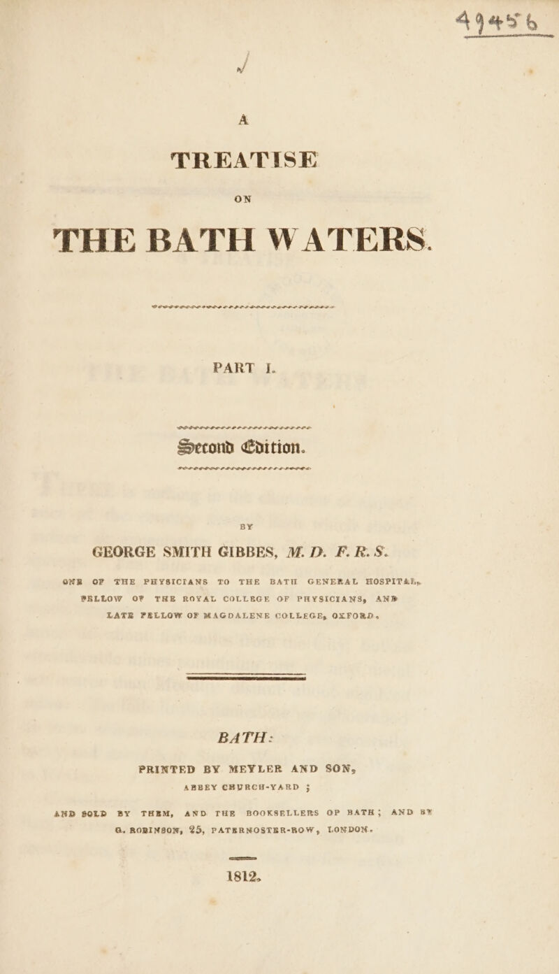 af TREATISE ON THE BATH WATERS. DOSPEOPE LP OSL EP PLL PIPE LEP LOL LP OPPO TS PART I. PREP LP PPL LO PP PPE PPP OPEL LOL Second Edition. PPL OGGAS LPL POE POL EP GPP PEO SE BY GEORGE SMITH GIBBES, ™. D. F. R.S. ONBR OF THE PHYSICIANS TO THE BATH GENERAL HOSPITAR,. PELLOW OF TRE ROYAL COLLEGE OF PHYSICIANS, AND LATE PELLOW OF MAGDALENE COLLEGE, OXFORD. BATH: PRINTED BY MEYLER AND SON, AND SOLD BY THEM, AND THE BOOKSELLERS OP BATH; AND B® G. ROBINSON, 25, PATERNOSTER-ROW, LONDON. 1812. 49456