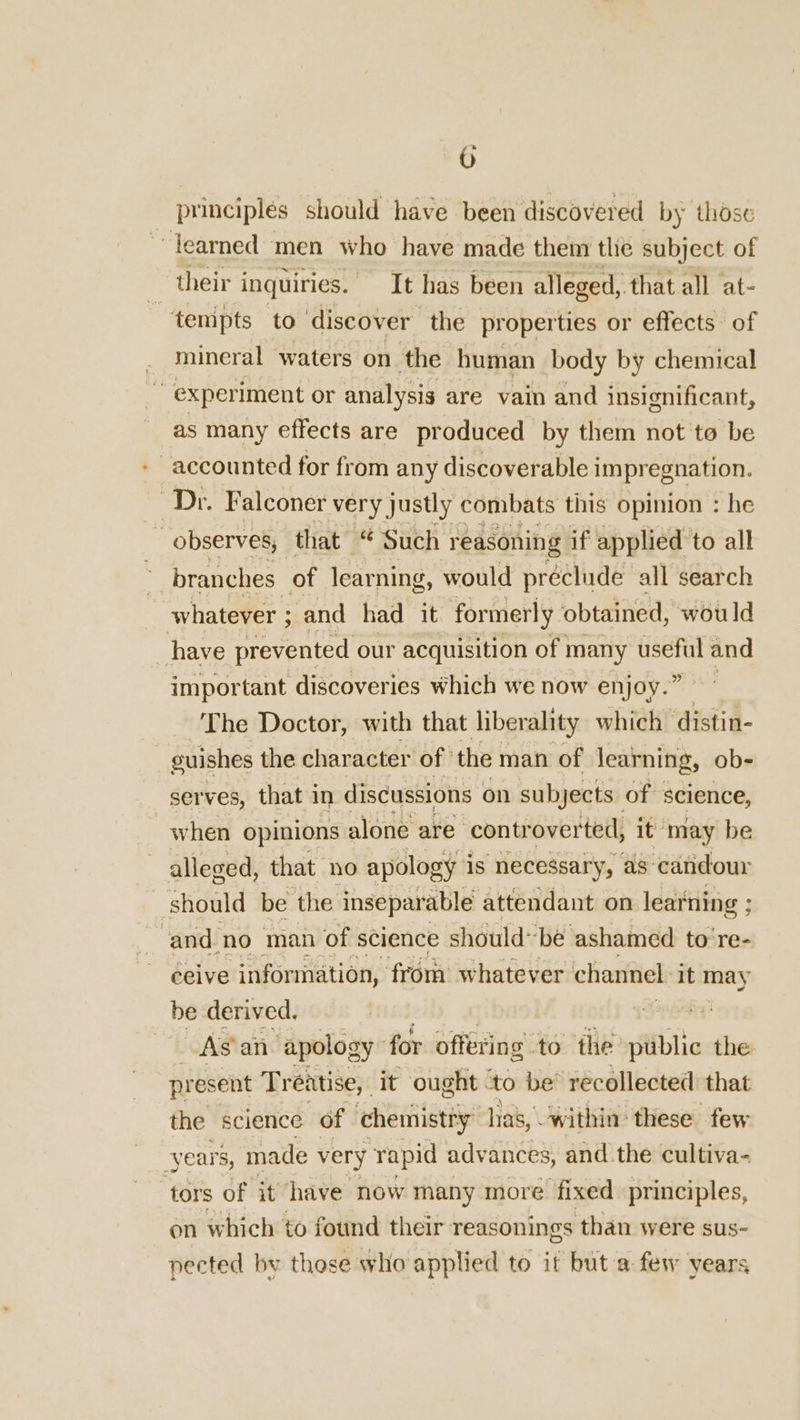 0 principles should have been discovered by those fearned men who have made them tlie subject of their inquiries. It has been alleged, that all at- tempts to discover the properties or effects of mineral waters on the human body by chemical ~ experiment or analysis are vain and insignificant, as many effects are produced by them not to be - accounted for from any discoverable impregnation. re Dr. Falconer very justly combats this opinion : he observes, that “ Such reasoning if applied to all branches of learning, would préclude all search whatever ; and had it formerly obtained, would have prevented our acquisition of many ou and important discoveries which we now enjoy.” The Doctor, with that liberality which distin- euishes the character of the man of learning, ob- serves, that in discussions on subjects of science, when opinions alone are ‘controverted, it may be | alleged, that no apology is necessary, as caridour should be the inseparable attendant on learning ; ; ‘and no man of science should~be ashamed to‘re- ceive information, from whatever channel it may be derived. rf As an ‘apology for offering to the: public the present Treatise, it ought ‘to be’ récollected that the science of chemistry has, “within these few years, made very rapid adve ances, and the cultiva- tors of it have now many more fixed principles, on which to found their reasonings than were sus- nected by those who applied to it but a few years