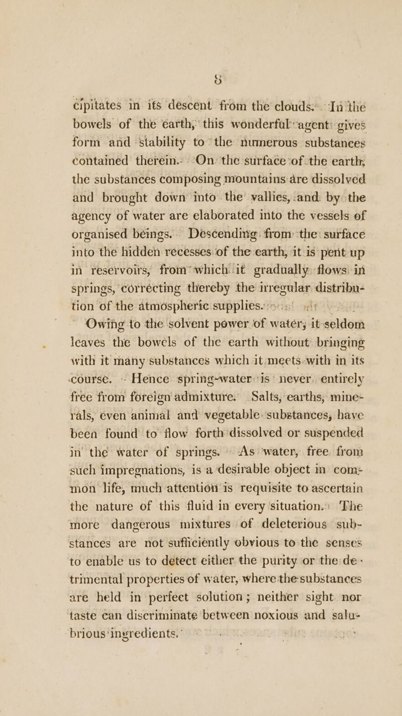 bowels of the éarth,’ this wonderful’agent: gives form and ‘stability to*the numerous substances contained therein.» ’On. the surface ‘of -the earth; the substances composing mountains are dissolved and brought down’ into the’ vallies, and. by: the agency of water are elaborated into the vessels of organised béings.. Descending: from ‘the: surface into the hidden recesses of the earth, it is pent up in reservoirs, from’ which it gradually: flows: in springs, correcting thereby the re distribu- tion of the atmospheric supplies. wit Owing to the solvent power of v watery it solo leaves the bowels of the earth without bringing with it many substances which it, meets with in its course. - Hence spring-water:is never. entirely free from foreign admixture. Salts, earths, mine- rals, even animal and vegetable. substances, have been found to’ flow forth dissolved or suspended in the water of springs. » As ‘water, free from such impregnations, is a desirable object in com: mon life, much attention is requisite to ascertain the nature of this fluid in every situation.: ‘Phe more dangerous mixtures of deleterious sub- stances are not sufficiently obvious to the senses to enable us to detect either the purity or the de- trimental properties of water, where the substances are held in perfeet solution; neither sight nor taste can discriminate between noxious and salu: brious ‘ingredients.