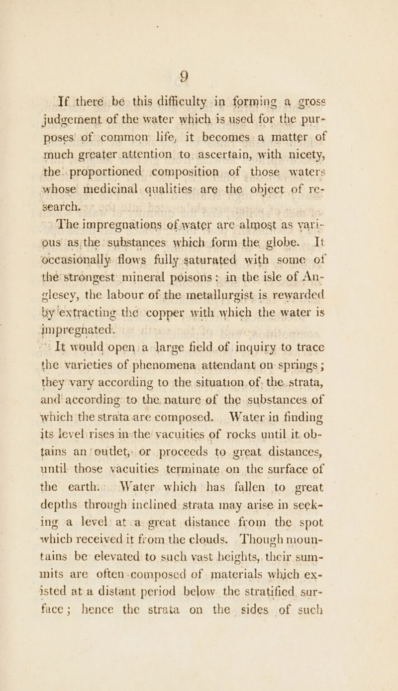 g Jf there be this difficulty in forming a gross judgement of the water which is used for the pur- poses of common life, it becomes a matter of much greater.attention to. ascertain, with nicety, the. proportioned composition, of those waters whose medicinal. qualities are the object. of re- search. Ol; aE The impragomionsl of. water are 4 he as vari- ous asthe substances which form the globe. It occasionally: flows fully saturated with some of the strongest mineral poisons; in the isle of An- glesey, the labour of the metallurgist is rewarded by extracting the SoPyeyS with which the water 1s enipuegnatert It would open a large field of 1 inquiry to trace the varieties of phenomena attendant on springs ; they vary according to the situation of: the. strata, and according to the. nature of the. substances of which the strata. are composed. Water in finding its level rises n-the vacuities of rocks until it. ob- tains an/‘outlet;: or proceeds to great distances, until those yacuities terminate on the surface of the earth... Water which has fallen. to great depths through inclined: strata may arise in seek- ing a level) atca great distance from the spot which received it from the clouds. Though moun- tains be elevated to such vast heights, their sum- nits are often.composed of materials which ex- isted at a distant period below. the stratified sur- face; hence the strata on the sides of such