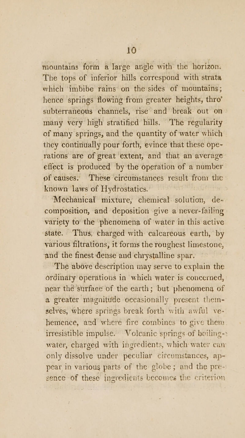 mountains form a large angle with the horizon. The tops of inferior hills correspond with strata which imbibe rains’ on the sides of mountains; hence springs flowing from greater heights, thro’ subterraneous channels, rise and break out on» many very high stratified hills. The regularity of many springs, and the quantity of water which they continually pour forth, evince that these ope- rations are of great extent, and that an average effect is produced by the operation of a number of causes. These circumstances result fron the | known laws of Hydrostatics.: Mechanical mixture, chemical. solution, de- composition, and deposition give a never-failing variety to’ the phenomena of water in this active state. Thus, charged with calcareous earth, by various filtrations, it forms the roughest limestone, and the finest dense and chrystalline spar. | ‘The above description may serve to explain the ordinaty operations in which water is concerned, near the surface of the earth; but phenomena of a greater magnittide occasionally present them- selves, where springs break forth with awful ve- hemence, and where fire combines to give them irresistible impulse. Volcanic springs-of botling-: water, charged with ingredients, which water caw only dissolve under peculiar circumstances, ap- pear in various parts of the Bal and the pre- sence of these ingredients becomes the criterion