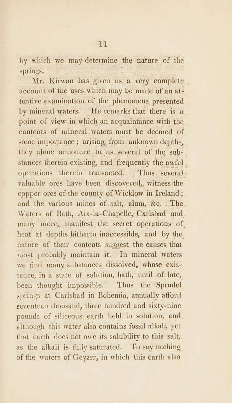 by which we- may determine the nature. of the springs. * Mr. Kirwan has-given us a ‘very complete . account of the uses. which may be made of an at- tentive examination. of the phenomena presented . by mineral waters. . He remarks that’ there 1S a. point of view=1in which an acquaintance. with. the . contents of mineral..waters must be deemed of. some importance ; arising. from. unknown depths, . they alone announce. to. us. several. of the sub- | stances therein existing, and, fr equently the awful operations therein transacted... ‘Thus, several : valuable ores have been discovered, witness the copper ores of the county. of Wicklow i Ireland ;. and the various mines of.salt,- alum, &amp;c. , The, Waters of Bath, Aix-la-Chapelle, Carlsbad and. many more, manifest the secret operations of, heat at depths hitherto inaccessible, and by the, nature of their contents suggest the causes that most. probably maintain it.. In. mineral, waters we find: many substances dissolved, whose exis- tence, in a state of solution, hath, until of late,, been thought impossible. ‘Thus the ‘Sprudel. springs at Carlsbad in Bohemia, annually afford seventeen thousand, three hundred and sixty-nine. pounds of siliceous earth held. in solution, and, although this water also contains fossil alkali, yet that earth does not owe its solubility to this salt, as the alkali is fully saturated. ‘To say nothing of the waters of Geyzer, in which this earth also