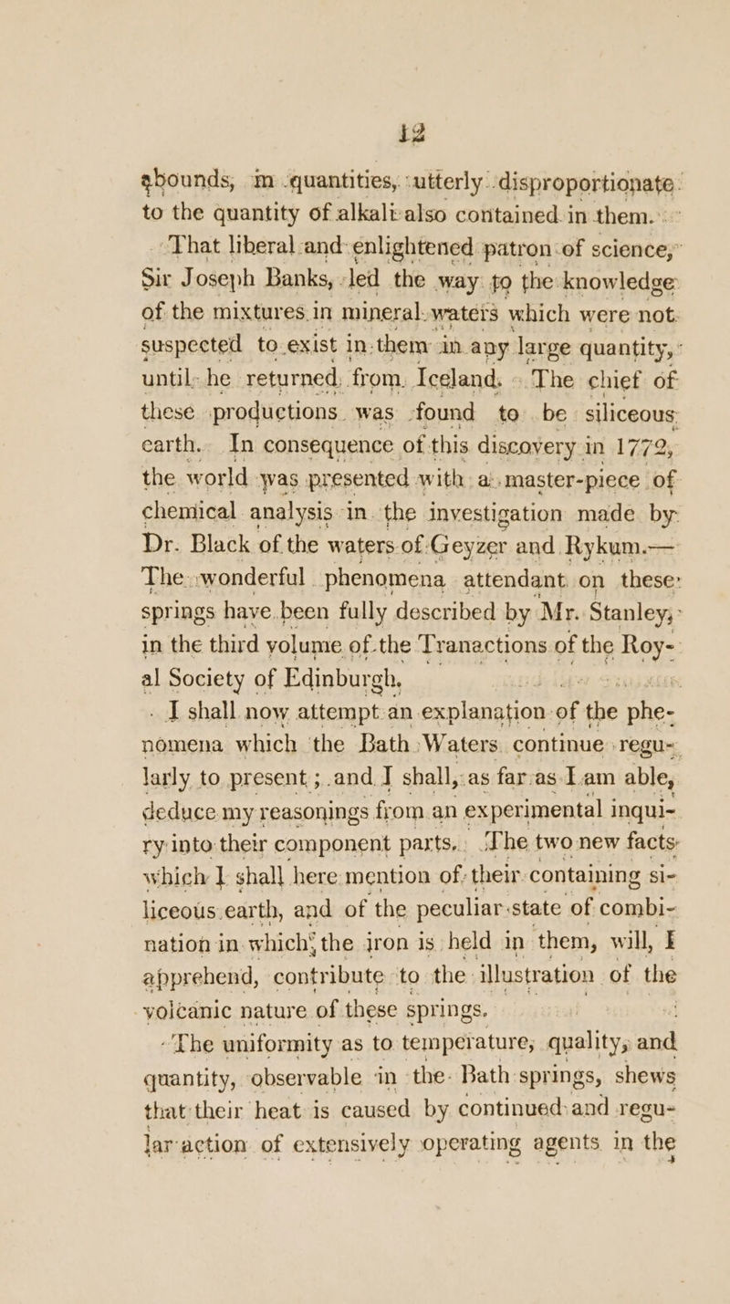 iz ebounds, m quantities, :utterly: SaiSHropprtignns to the quantity of alkali also contained. in them. That liberal and:enlightened patron of science,” Sir J oseph Banks, led the way: fo the: knowledge: of the mixtures. in mineral. waters which were not. suspected to exist in. them: in any dar ge quantity, ° until: he returned, from. Iceland. « ‘The chief of these productions. was found to be siliceous carth. In consequence of this discovery i in 1772, the w orld was presented with. a: master-piece. of chemical analysis in. the investigation made. by- Dr. Black of the waters of: Geyrer and, Rykum.— The. wonderful phenomena attendant on these: springs have been fully described by Mr. Stanley; : in the third volume of the Tranactions. of the Roy- al Society of Edinburgh, : yh . - I shall. now attempt.an. explanation of the phe- nomena which the Bath ‘Waters. continue Tregu~ larly to present ;.and J shall,:as far, as Lam able, deduce my reasonings from. an experimental i inqul~ ry into their component par ts.. The two new facts: which I shall here mention of; their containing Si- liceous.earth, and of the peculiar: state of combi- nation in which’ the iron is held in them, will, I apprehend, contribute to the illustration of the volcamic nature of these springs. The uniformity as to temperature; . quality; ad quantity, ‘observable in the. Bath springs, shews that their heat is caused by continued: and regu- lar: action of extensively operating agents in the