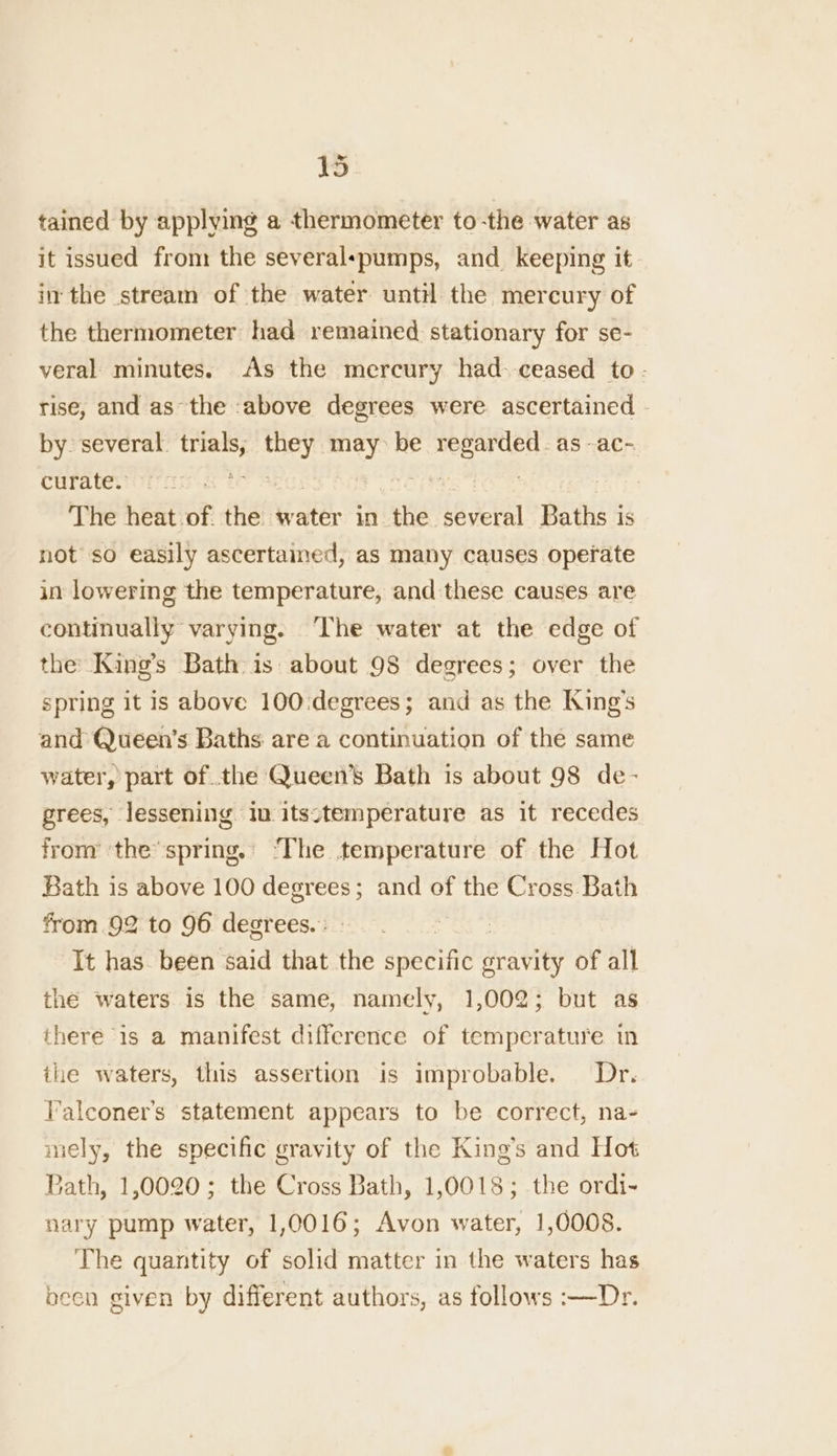 tained by applying a thermometer to-the water as it issued from the severalspumps, and keeping it inthe stream of the water until the mercury of the thermometer had remained stationary for se- veral minutes. As the mercury had. ceased to- rise, and as’ the above degrees were. ascertained - by. several. feat they may be regarded. as -ac- curate. Fike tare The heat of. the water in he several Baths i is not so easily ascertained, as many causes operate in lowering the temperature, and these causes are continually varying. ‘The water at the edge of the King’s Bath is about 98 degrees; over the spring it is above 100:degrees; and as the King’s and Queen’s Baths are a continuation of the same water, part of the Queen’s Bath is about 98 de- grees, lessening in itsctemperature as it recedes from’ the*spring.’ ‘The temperature of the Hot Bath is above 100 degrees; and of the Cross Bath from. 92 to 96 degrees. : : It has. been said that the apeeiie. sravity of all the waters is the same, namely, 1,002; but as there is a manifest difference of temperature in ihe waters, this assertion is improbable. Dr. l’alconer’s statement appears to be correct, na- mely, the specific gravity of the King’s and Hot Bath, 1,0020; the Cross Bath, 1,0018; the ordi- nary pump water, 1,0016; Avon water, 1,0008. The quantity of solid matter in the waters has becn given by different authors, as follows :—Dr.