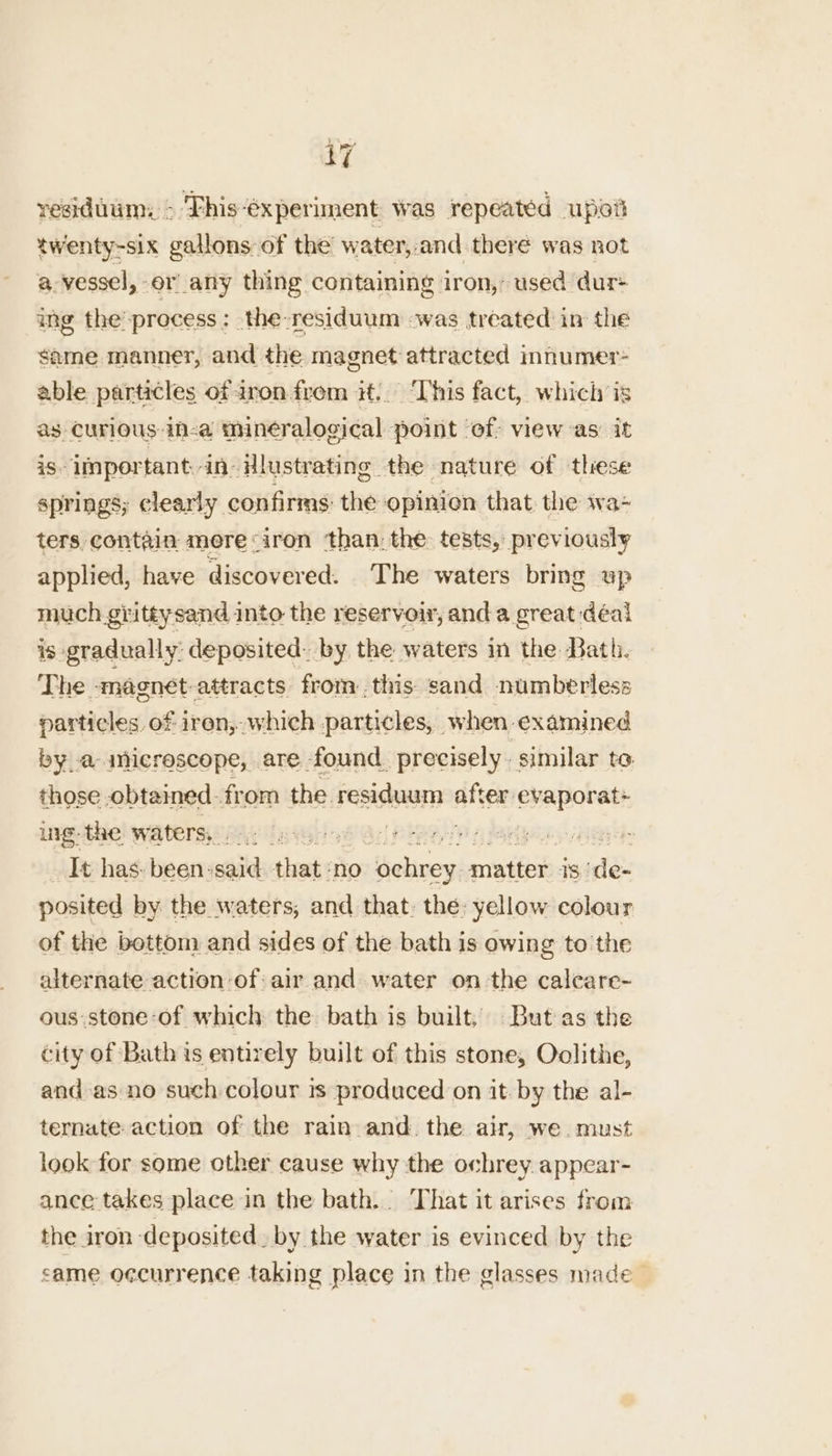 residuum: * This-6xperiment was repeated upel twenty-six gallons of the water,-and there was not a. vessel, -or_any thing containing iron,’ used dur+ ing the’ process : the-residuum was treated in the same manner, and the magnet attracted innumer- able particles of aron from it. ‘This fact, which is as Curious in-a mineralogical point ‘of: view as it iS» important in- Hlustrating the nature of these springs; clearly confirms: the opinion that. the wa- ters, contain mere «iron ‘than: the tests, previously applied, have discovered. The waters bring up much giittysand into the reservoir, and a great deal is gradually: deposited: by the waters in the Bath. The -maenet-attracts from:.this sand numberless particles. of iren, which particles, when examined by a-inicrescope, are found. precisely. similar to those obtained from the FepisaaaTe site evaporat* rg the waters, gt ge Acl PRR TS A aby eye It has. been-said shat ‘no thebuess matter 18) ade: posited by the waters, and that. the: yellow colour of the bottom and sides of the bath is owing to the alternate action:of: air and water on the calcare- ous:stone-of which the bath is built. But as the city of Bath is entirely built of this stone, Oolithe, and as no such colour is produced on it-by the al- ternate- action of the rain and. the air, we. must look for some other cause why the ochrey appear- ance takes place in the bath. That it arises from the iron deposited. by the water is evinced by the came occurrence taking place in the glasses made