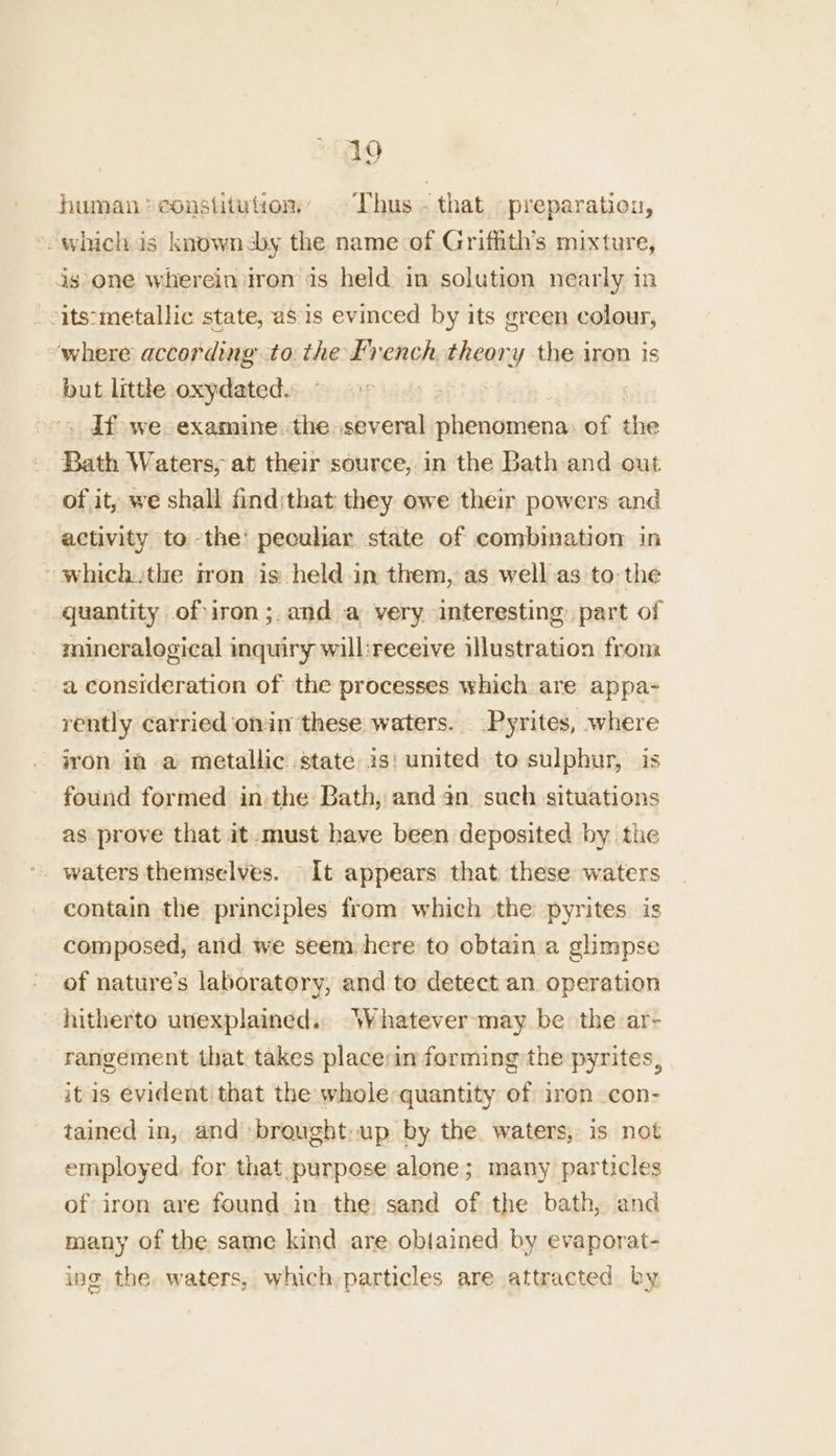 human constitution Thus. that preparation, *- whichis knownsby the name-of Grifhith’s mixture, is one wherein iron is held in solution nearly in -its:metallic state, as is evinced by its green colour, where according tothe Lvench theory the iron is but little oxydated. ! ; . Tf we examine. the. several phenanienas of the _. Bath Waters, at their source, in the Bath and out of it, we shall findithat they owe their powers and activity to the’ peculiar state of combination in ~ which the fron is: held in them, as well as to: the quantity of iron;.and a very interesting part of mineralogical inquiry will:receive illustration from a consideration of the processes which are appa- rently carried omin these waters. _Pyrites, where iron in a metallic state is: united to sulphur, is found formed in the: Bath, and an such situations as prove that it.-must have been deposited by the waters themselves. It appears that these waters contain the principles from which the pyrites is composed, and we seem here to obtain a glimpse of nature’s laboratory, and to detect an operation hitherto unexplained. Whatever:may be the ar- rangement that. takes place:in forming the pyrites, it is evident that the whole quantity of iron con- tained in, and brought: up by the. waters, is not employed, for that. purpose alone; many particles of iron are found in the sand of the bath, and many of the same kind are obtained by evaporat- ing the. waters, which particles are attracted by