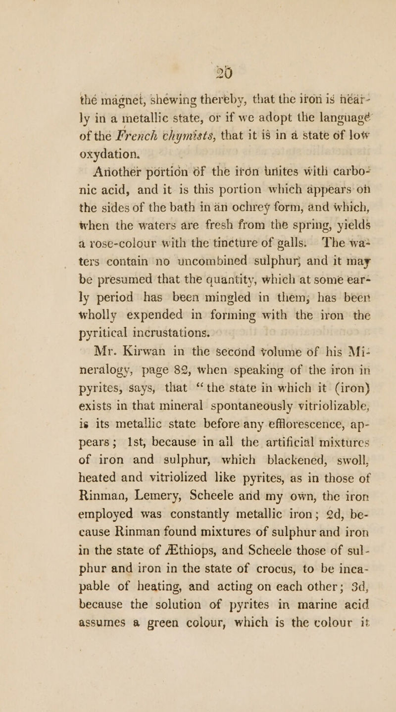 thé magnet, shéwing thereby, that the iton is néar- ly in a metallic state, or if we adopt thie language of the French chymists, that it is in a state of low oxydation. Another portion of the iron uriites with carbo? nic acid, and it is this portion which appears on the sides of the bath in an ochrey form, and which, when the waters are fresh from the spring, yields a rose-colour with the tincture of galls: The wa ters contain no uncombined sulphur} and it may be presumed that the quantity, which at some ear- ly period has been mingled in them; has beer wholly expended in forming with the iron the pyritical incrustations. Mr. Kirwan in the second volume of his Mi- neralogy, page 82, when speaking of the iron in pyrites, says, that “the state in which it (iron) exists in that mineral spontaneously vitriolizable, is its metallic state before any efflorescence, ap- pears; Ist, because in ail the artificial mixtures of iron and sulphur, which blackened, swoll, heated and vitriolized like pyrites, as in those of Rinman, Lemery, Scheele and my own, the iron employed was constantly metallic iron; 2d, be- cause Rinman found mixtures of sulphur and iron in the state of A{thiops, and Scheele those of sul- phur and iron in the state of crocus, to be inca- pable of heating, and acting on each other; 3d, because the solution of pyrites in marine acid assumes a green colour, which is the colour it