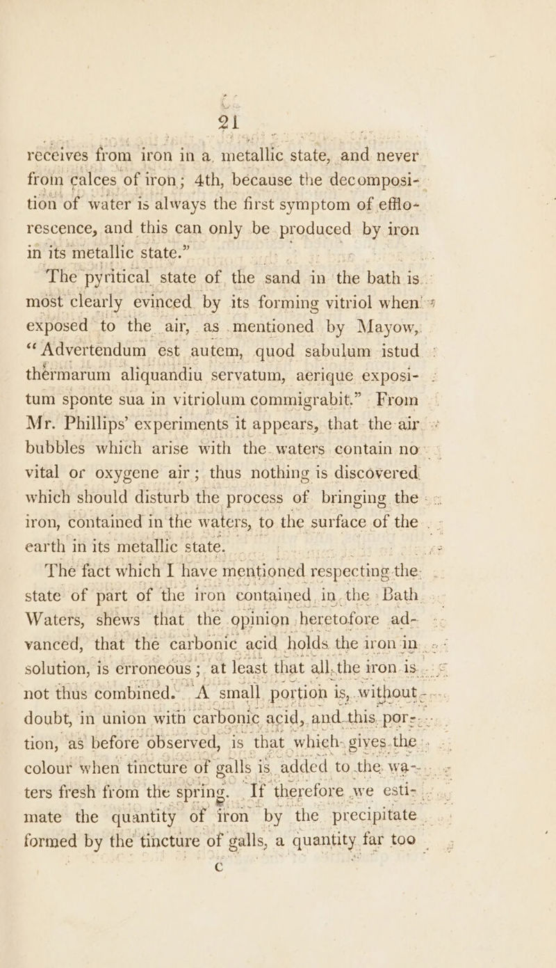 receives from iron in a, ietaltie, state, and never from calces of i iron ; 4th, because the decomposi- ! tion of water is PiRiea the first symptom of efflo- rescence, and this can only be. Bpodiaces ae iron in its metallic state.” The pyritical state of the sand in the bath: 1S. most clearly evinced, by its forming vitriol when’ exposed to the. air, as. Mongrel by Mayow,,. “Advertendum est autem, quod sabulum istud thermarum aliquandiu servatum, aerique exposi- tum sponte sua in vitriolum commigrabit.” _ From Mr. Phillips’ experiments it appears, that the: ar. bubbles which arise with the. waters. contain no. vital or oxygene air; thus nothing i is discovered. which should disturb the process of. bringing the - iron, contained i in the waters, to the surface of the. 5 earth in its metallic state. | shied x The fact which if have mentioned “respecting. the: state of part of the iron contained in. the » Bath. Waters, shews that the opinion | heretofore ad- vanced, that the carbonic acid holds the i iron iD. solution, is erroneous ; at least that all, the i iron is.. not thus combined. ae ‘small. portion is,. without... doubt, in union with ‘carbonic acid, and. this. pore: tion, as ‘before observed, is that which: gives. the ters fresh from the “spring. ‘Tf ‘therefore we esti- mate the quantity of iron “by” the precipitate . formed by the tincture ‘of galls, a quantity far too -