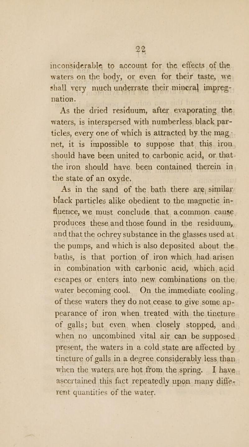 inconsiderable to account for the effects of the waters on the body, or even for their taste, we shall very much underrate their mineral impreg- nation. As the dried residuum, after evaporating the waters, is interspersed with numberless, black par- ticles, every one of which is attracted by the mag - net, it is impossible to suppose that this iron should have been united to carbonic acid, or that. the iron should have, been contained therein in the state of an oxyde. As in the sand of the bath there are, similar black particles alike obedient to the magnetic in- fluence, we must conclude that acommon. cause produces these and those found in the residuum, and that the ochrey substance in the glasses used at the pumps, and which is also deposited about the baths, is that portion of iron which had. arisen in combination with carbonic acid, which, acid escapes or enters into new combinations on the water becoming cool. On the immediate cooling of these waters they do not cease to give some ap- pearance of iron when treated with the tincture of galls; but even. when. closely stopped, and when no uncombined vital air can be supposed present, the waters in a cold state are affected by tincture of galls in a degree considerably less than when the waters are hot from the spring. I have ascertained this fact repeatedly upon many diffe- rent quantities of the water.
