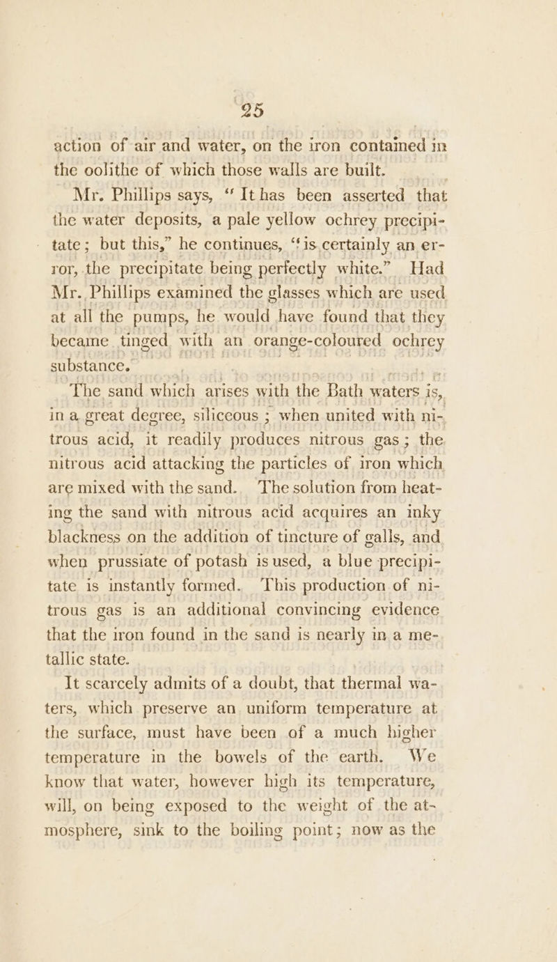 95 action of air and water, on the iron contained i in the oolithe of which those walls are built. _ Mr. Phillips says, ‘ It has been asserted that the water deposits, a pale yellow ochrey precipi- - tate; but this,” he continues, “fis certainly an er- ror, the precipitate being perfectly white.” Had Mr. Phillips examined the glasses which are used at all the pumps, he would have found that they became tinged with | an orange-coloured ochrey substance. ig : The sand which arises with ane Bath mca ters' is, ina sreat degree, siliceous ; when united with ni- trous acid, it readily produces nitrous gas; the nitrous acid attacking the particles of iron which are mixed with the sand.. The solution from heat- ing the sand with nitrous acid acquires an inky blackness on the addition of tincture of galls, and. when prussiate of potash is sused, a blue precipi- tate is instantly formed. This production of ni- trous gas is an additional convincing evidence that the iron found in the sand is nearly in a me- tallic state. It scarcely admits of a doubt, that thermal wa- ters, which preserve an uniform temperature at the surface, must have been of a much higher temperature in the bowels of the earth. We know that water, however high its temperature, will, on being exposed to the weight of the at- mosphere, sink to the boiling point; now as the