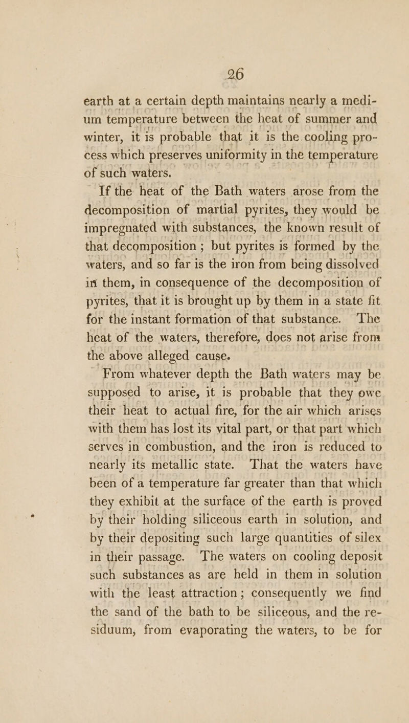 earth at a certain depth maintains nearly a medi- um temperature between the heat of summer and winter, it is probable that it is the cooling pro- cess which preserves uniformity i in the temperature of such waters. If the heat of the Bath waters arose from the decomposition of martial pyrites, they would be impregnated with substances, the known result of that decomposition ; but pyrites is formed by the waters, and so far is the iron from being dissolved in them, in consequence of the decomposition of pyrites, that it is brought up by them in a state fit for the instant formation of that substance. ‘The heat of the waters, therefore, does not arise from the above alleged cause. From whatever depth the Bath waters may be supposed to arise, it 1s probable that they owe their heat to actual fire, for the air which arises with them has lost its vital part, or that part which serves in combustion, and the iron is reduced to nearly its metallic state. That the waters have been of a temperature far greater than that which they exhibit at the surface of the earth is proved by their holding siliceous earth in solution, and by their depositing such large quantities of silex in their passage. The waters on cooling deposit such substances as are held in them in solution with the least attraction; consequently we find the sand of the bath to be siliceous, and the re- siduum, from evaporating the waters, to be for