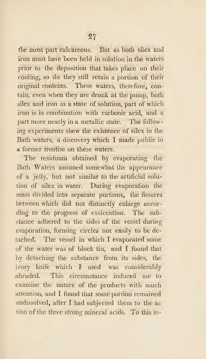 the most part calcareous. But as both silex and iron must have been held in solution in the waters prior to the deposition that takes place on their cooling, so do they still retain a portion of their original contents. These waters, therefore, con- tain, even when they are drunk at the pump, both silex and iron in a state of solution, part of which iron is in combination with carbonic acid, and. a part more nearly ina metallic state. The follow- ing experiments shew the existence of silex in the Bath waters, a discovery which I made public in a former treatise on these waters. The residuum obtained by evaporating the Bath Waters assumed somewhat the appearance of a jelly, but not similar to the artificial solu- tion of silex in water. During evaporation the mass divided into separate portions, the fissures between which did not distinctly enlarge accor- ding to the progress of exsiccation. The sub- stance adhered to the sides of the vessel during evaporation, forming circles not easily to be de- tached. The vessel in which I evaporated some of the water was of block tin, and I found that by detaching the substance from its sides, the ivory Knife which F used was considerably abraded. This circumstance induced me to examine the nature of the products with much attention, and I found that some portion remained undissolved, after I had subjected them to the ac tion of the three strong mineral acids. To this in-