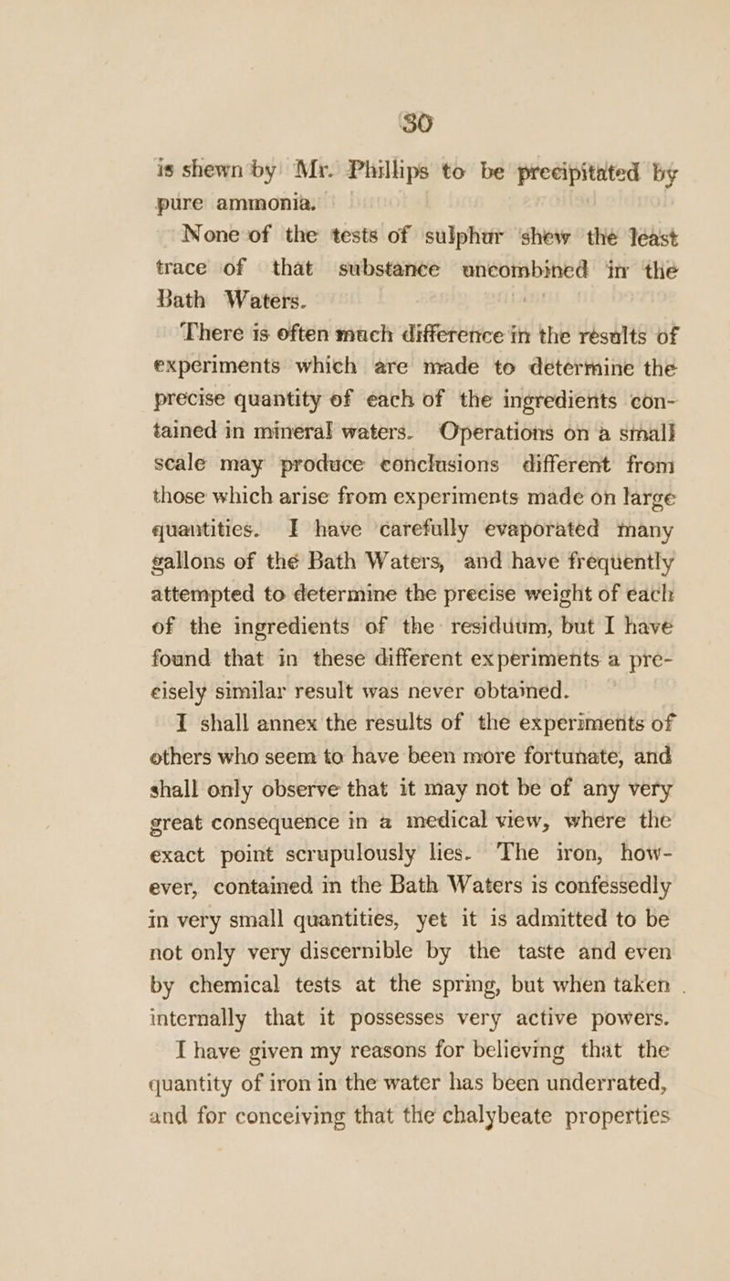 is shewn by Mr. Phillips to be precipitated by pure ammonia. | | None of the tests of sulphur ‘shew the least trace of that substance uncombined in the Bath Waters. | There is often much difference in the results of experiments which are made to determine the precise quantity of each of the ingredients con- tained in mineral waters. Operations on a small scale may produce conclusions different from those which arise from experiments made on large quantities. I have carefully evaporated many gallons of thé Bath Waters, and have frequently attempted to determine the precise weight of each of the ingredients of the residuum, but I have found that in these different experiments a pre- eisely similar result was never obtained. I shall annex the results of the experiments of others who seem to have been more fortunate, and shall only observe that it may not be of any very great consequence in a medical view, where the exact point scrupulously lies. The iron, how- ever, contained in the Bath Waters is confessedly in very small quantities, yet it is admitted to be not only very discernible by the taste and even by chemical tests at the sprmg, but when taken | internally that it possesses very active powers. I have given my reasons for believing that the quantity of iron in the water has been underrated, and for conceiving that the chalybeate properties