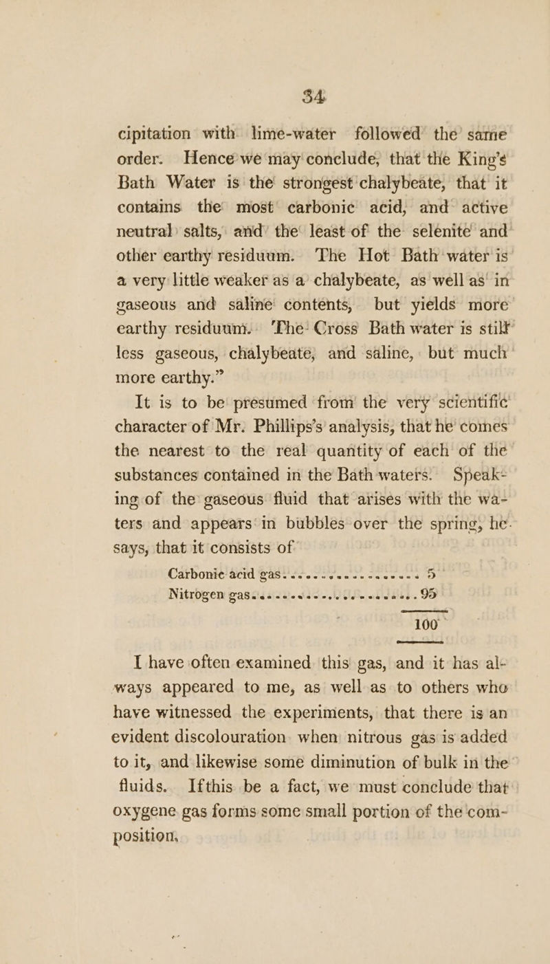 cipitation with lime-water followed the same order. Hence we may conclude, that the King’s Bath Water is the strongest chalybeate, that it contains the’ most’ carbonic acid, and active neutral) salts, and’ the’ least of the selenite and other earthy residuum. The Hot Bath water is a very little weaker as a chalybeate, as well as’ in gaseous and saline’ contents, but yields more earthy residuum. ‘The Cross Bath water is stilt less gaseous, chalybeate, and saline, but much more earthy.” It is to be presumed ‘from’ the very scientific character of Mr. Phillips’s analysis, that he comes the nearest to the real quantity of each of the substances contained in the Bath waters. Speak- ing of the gaseous fluid that arises with the wa- ters and appears‘in bubbles over the spring, he. says, that it consists of Carbonic acid gas. eeseescegtepazvsecrca geacs 5 NitrOgen GaScicsseeweeecicseeeauaae. 95 100 — I have often examined this gas, and it has al- ways appeared to me, as well as to others who have witnessed the experiments, that there is an evident discolouration. when nitrous gas is added to it, and likewise some diminution of bulk in the fluids. Ifthis be a fact, we must conclude that oxygene gas forms some small portion of the com- position,