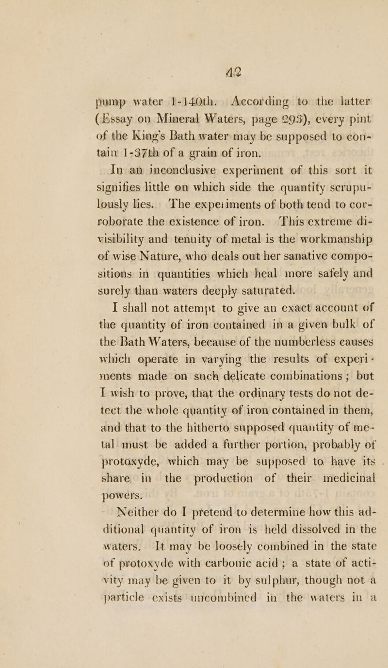 A2 pump water 1-140th. According to the latter (Essay on Mineral Waters, page 293), every pint of the King’s Bath water may be supposed to con- tain 1-37th of a grain of iron. In an inconclusive experiment of this sort it signifies little on which side the quantity scrupu- lously lies. ‘The expeiiments of both tend to cor- roborate the existence of iron. ‘This extreme di- visibility and tenuity of metal is the workmanship of wise Nature, who deals out her sanative compo- sitions in quantities which heal more safely and surely than waters deeply saturated. I shall not attempt to give an exact account of the quantity of iron contained ina given bulk of the Bath Waters, because of the numberless causes which operate in varying the results of experi- ments made on such delicate combinations ; but I wish to prove, that the ordinary tests do not de- tect the whole quantity of iron contained in them, and that to the hitherto supposed quantity of me- tal must be added a further portion, probably of protoxyde, which may be supposed to. have its . share in the production of their medicinal powers. Neither do I pretend to determine how this ad- ditional quantity of iron is held dissolved in the waters. It may be loosely combined in the state of protoxyde with carbonic acid; a state of acti- vity may be given to it by sulphur, though not a particle exists uncombined in the waters in a