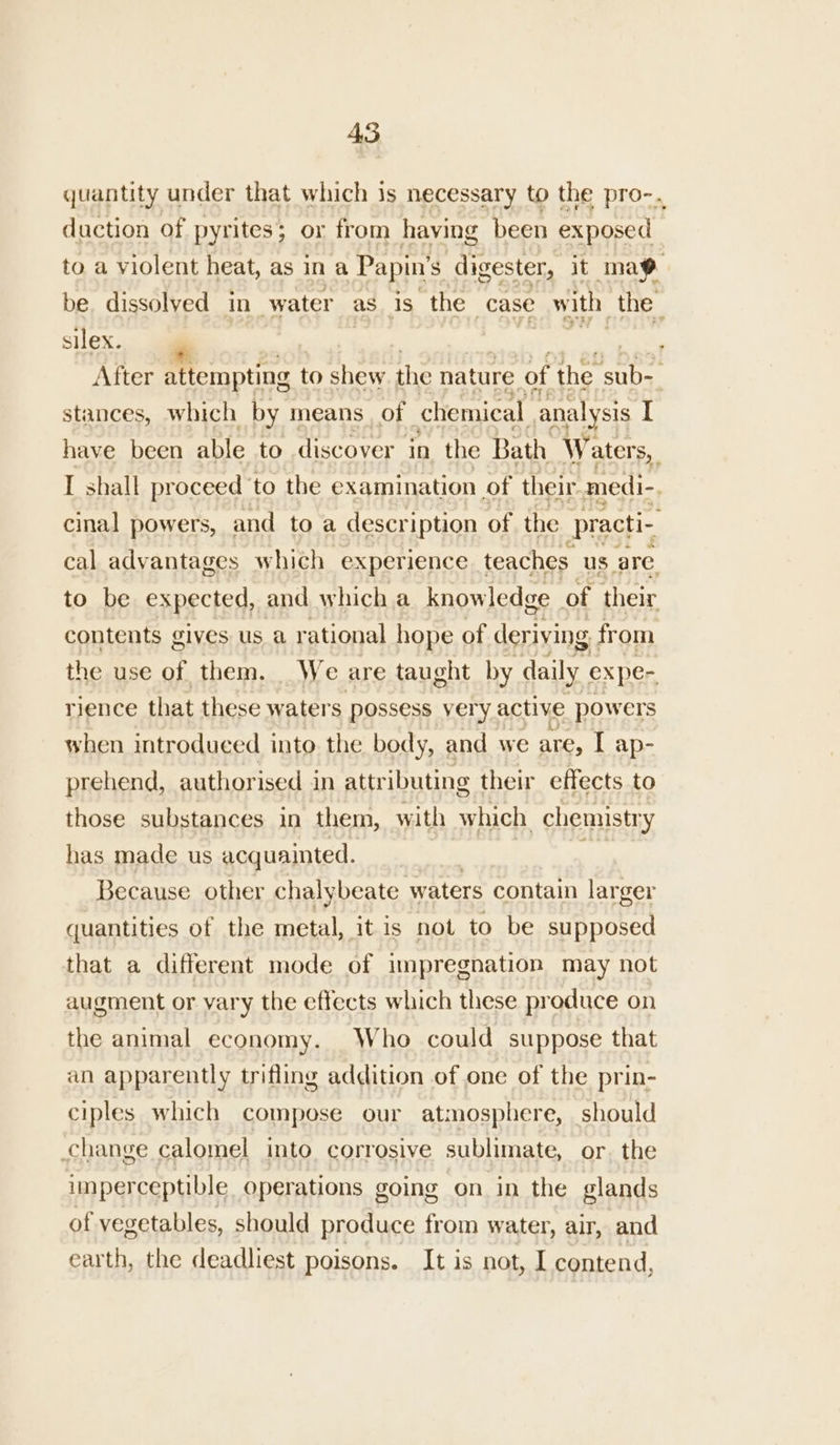 quantity under that which is necessary to the pro-. duction of pyrites; or from having been exposed to a violent heat, as in a Papin’ S digester, it mae be. dissolyed in water as_is the case with the silex. / After attempting to shew the nature of the sub-- stances, which by means of chemical analysis [ have been able to discover in the Bath Waters, I shall proceed to the examination of their medi-. cinal powers, and to a description of the practi- cal advantages which experience teaches. us are to be expected, and which a knowledge of their contents gives us a rational hope of deriving from the use of them. _We are taught by daily expe- rience that these waters possess very active powers when introduced into the body, and we are, I: ap- prehend, authorised in attr ibuting their effects to those substances in them, with which chemist ‘Y has made us acquainted. Because other chalybeate waters contain larger quantities of the metal, it is not to be supposed that a different mode of impregnation may not augment or vary the effects which these produce on the animal economy. Who could suppose that an apparently trifling addition of one of the prin- ciples which compose our atmosphere, should change calomel into corrosive sublimate, or. the imperceptible operations going on in the glands of vegetables, should produce from water, air, and earth, the deadliest poisons. It is not, I contend,