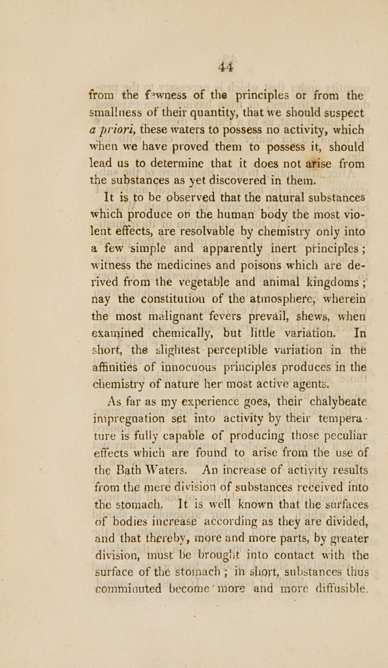 from the fewness of the principles or from the smallness of their quantity, that we should suspect a priori, these waters to possess no activity, which when we have proved them to possess it, should lead us to determine that it does not arise from the substances as yet discovered in them. ~ It 1s to be observed that the natural substances which produce on the human body the most vio- lent effects, are resolvable by chemistry only into a few simple and apparently inert principles ; witness the medicines and poisons which are de- rived from the vegetable and animal kingdoms ; nay the constitution of the atmosphere, wherein the most malignant fevers prevail, shews, when examined chemically, but little variation. In short, the slightest perceptible variation in the affinities of innocuous principles produces in the chemistry of nature her most active agents. . As far as my experience goes, their chalybeate impregnation set into activity by their tempera - ture is fully capable of producing those peculiar effects which are found to arise from the use of the Bath Waters. An increase of activity results from the mere division of substances received into the stomach, It is well known that the surfaces of bodies increase according as they are divided, and that thereby, more and more parts, by greater division, must be brought into contact with the surface of the stomach; in short, substances thus comminuted become’ more and more diffusible.