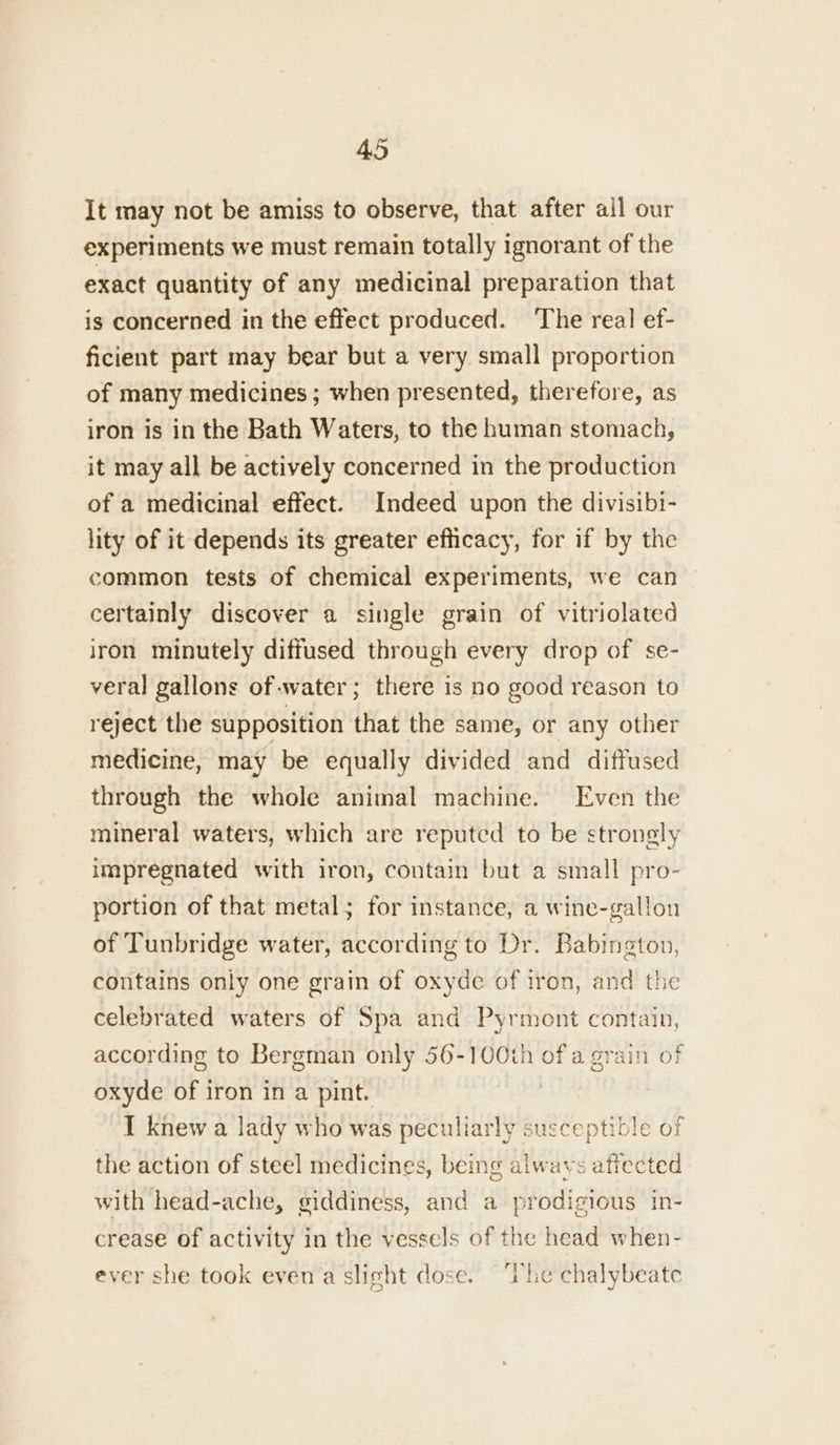 It may not be amiss to observe, that after all our experiments we must remain totally ignorant of the exact quantity of any medicinal preparation that is concerned in the effect produced. The real ef- ficient part may bear but a very small proportion of many medicines ; when presented, therefore, as iron is in the Bath Waters, to the human stomach, it may all be actively concerned in the production of a medicinal effect. Indeed upon the divisibi- lity of it depends its greater efficacy, for if by the common tests of chemical experiments, we can certainly discover a single grain of vitriolated iron minutely diffused through every drop of se- veral gallons of water; there is no good reason to reject the supposition that the same, or any other medicine, may be equally divided and diffused through the whole animal machine. Even the mineral waters, which are reputed to be stronely impregnated with iron, contain but a small pro- portion of that metal; for instance, a wine-gallon of Tunbridge water, according to Dr. Babington, contains only one grain of oxyde of iron, and the celebrated waters of Spa and Pyrmont contain, according to Bergman only 56-100th ofa grain of oxyde of iron in a pint. | 1 knew a lady who was peculiarly susceptible of the action of steel medicines, being alwavs affected with head-ache, giddiness, and a prodigious in- crease of activity in the vessels of the head when- ever she took even a slight dose. ‘The chalybeate