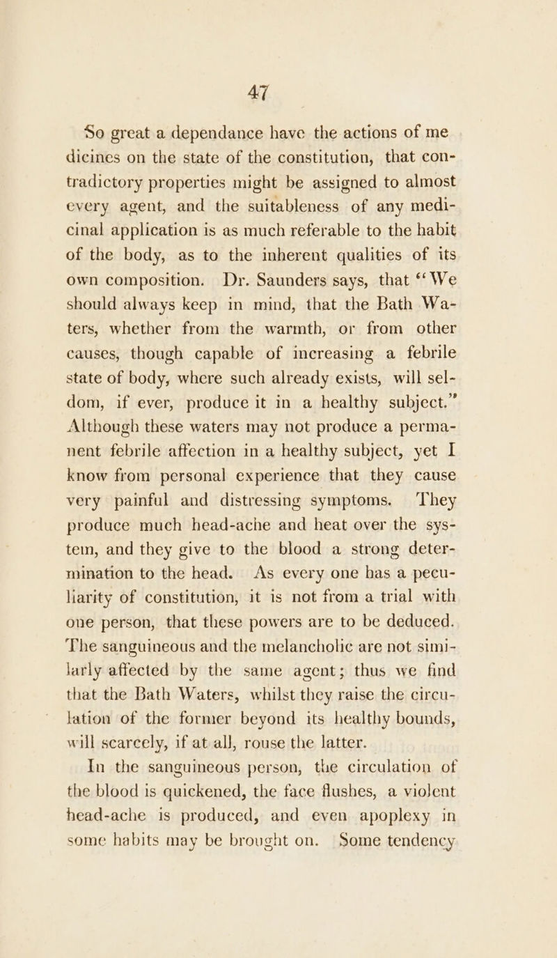 So great a dependance have the actions of me dicines on the state of the constitution, that con- tradictory properties might be assigned to almost every agent, and the suitableness of any medi- cinal application is as much referable to the habit of the body, as to the inherent qualities of its own composition. Dr. Saunders says, that ‘‘ We should always keep in mind, that the Bath Wa- ters, whether from the warmth, or from other causes, though capable of increasing a febrile state of body, where such already exists, will sel- dom, if ever, produce it in a healthy subject.” Although these waters may not produce a perma- nent febrile affection in a healthy subject, yet I know from personal experience that they cause very painful and distressing symptoms. ‘They produce much head-ache and heat over the sys- tein, and they give to the blood a strong deter- mination to the head. As every one has a pecu- liarity of constitution, it is not from a trial with one person, that these powers are to be deduced. The sanguineous and the melancholic are not simi- larly affected by the same agent; thus we find that the Bath Waters, whilst they raise the circu- lation of the former beyond its healthy bounds, will scarcely, if at all, rouse the latter. In the sanguineous person, the circulation of the blood is quickened, the face flushes, a violent head-ache is produced, and even apoplexy in some habits may be brought on. Some tendency