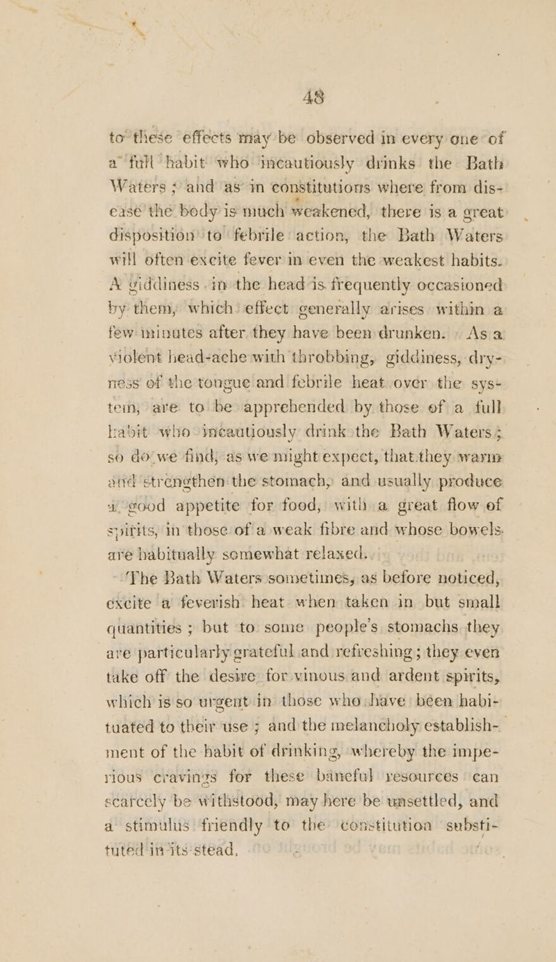 AS to’ these effects may be observed in every one of a full habit who imcautiously drinks the Bath Waters + and as’ in constitutions where from dis- ease the body 1s much weakened, there is a areat disposition ‘te febrile action, the Bath Waters will often excite fever in even the weakest habits. A viddiness in the head is. frequently occasioned by them, which’ effect generally arises within a few minutes after they have been drunken. . As a violent head-ache with throbbing, giddiness, dry- mess of the tongue and febrile heat over the sys- tem, are to be apprehended by those ef a full habit who -ieautiously drink the Bath Waters 5 so do we find, as we might expect, that.they warm and strengthen the stomach, and usually produce 4. good appetite for food, with a great flow ef svirits, in these of a weak fibre and whose bowels. are habitually somewhat relaxed., ‘The Bath Waters sometimes, as before noticed, excite a feverish heat when taken in but small quantities ; bat to some people's stomachs they are particularly grateful and retreshing ; they even take off the desive for vinous and ardent spirits, which is so urgent in those who have been habi- tuated to their use ; and the melancholy establish-_ ment of the habit of drinking, whereby the impe- rious cravings for these baneful resources can scarcely be withstood, may here be unsettled, and a stimulus friendly to the constitution substi- tuted in its stead,