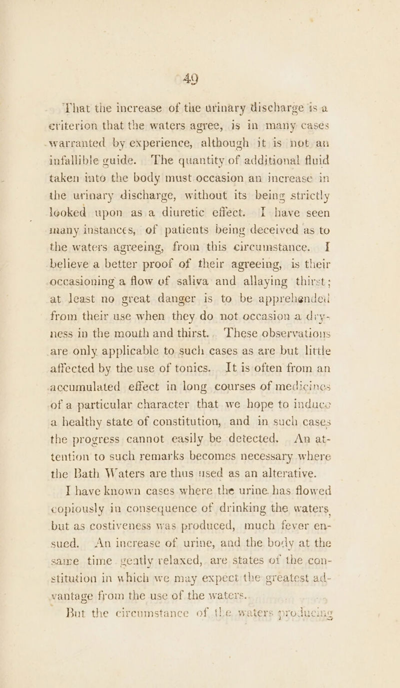 ‘That the increase of the urinary discharge ts a criterion that the waters agree, 1s in many cases -warranted by experience, although it is not an infallible guide. The quantity of additional fluid taken into the body must occasion an increase in the urinary discharge, without its being strictly leoked upon as a diuretic effect. I have seen many instances, ef patients being deceived as to the waters agreeing, from this circumstance. I[ believe a better proof of their agreeing, is their occasioning a flow ef saliva and allaying thirst; at least no great danger is to be apprehended from their use when they do not occasion a diy- ness in the mouth and thirst.. ‘These observaticns are only applicable to such cases as are but little affected by the use of tonics. It is often from an accumulated effect in long courses of medicines of a particular character that we hope to induce a healthy state of constitution, and in such cases the progress cannot easily be detected. An at- tention to such remarks becomes necessary where the Bath Waters are thus sed as an alterative. I have known cases where the urine. has. flowed copiously in consequence of drinking the waters. but as costiveness was produced, much fever en- sued. An increase of. urine, and the body at the same time. veatly relaxed, are states of the con- stitution in which we may expect the greatest ad- vantage from the use of the waters. But the circumstance of the waters producing