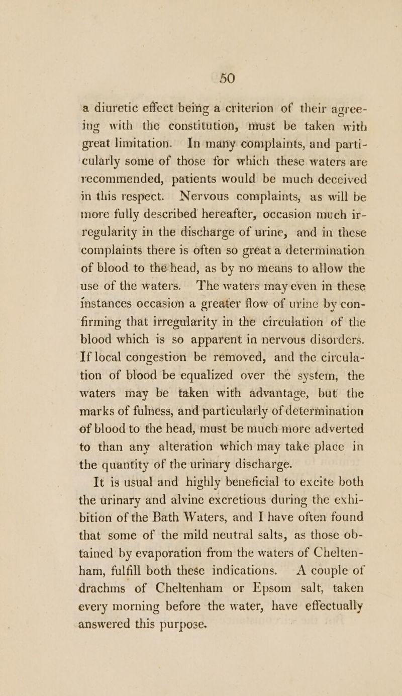 a diuretic effect being a criterion of their agree- ing with the constitution, must be taken with great limitation. In many complaints, and parti- cularly some of those for which these waters are recommended, patients would be much deceived in this respect. Nervous complaints, as will be more fully described hereafter, occasion much ir- regularity in the discharge of urine, and in these complaints there is often so great a determination of blood to thé head, as by no means to allow the use of the waters. The waters may even in these instances occasion a greater flow of urine by con- firming that irregularity in the circulation of the blood which is so apparent in nervous disorders. If local congestion be removed, and the circula- tion of blood be equalized over the system, the waters may be taken with advantage, but the marks of fulness, and particularly of determination of blood to the head, must be much more adverted to than any alteration which may take place in the quantity of the urmary discharge. It is usual and highly beneficial to excite both the urinary and alvine excretious during the exhi- bition of the Bath Waters, and I have often found that some of the mild neutral salts, as those ob- tained by evaporation from the waters of Chelten- ham, fulfill both these indications. A couple of drachms of Cheltenham or Epsom salt, taken every morning before the water, have effectually answered this purpose. |