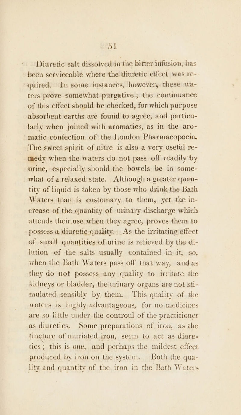 OL Diuretic salt dissolved in the bitter infusion, has been serviceable where the diuretic effect was re- quired. In some instances, however, these wa- ters prove somewhat purgative; the continuance of this effect should be checked, for which purpose absorbent earths are found to agree, and particu- larly when joined with aromatics, as in the aro- matic confection of the London Pharmacopeeia. ‘The sweet spirit of nitre is also a very useful re- medy when the waters do not pass off readily by urine, especially should the bowels be in some- what of a relaxed state. Although a greater quan- tity ef liquid is taken by those who drink the Bath Waters than is customary to them, yet the in- crease of the quantity of urmary discharge which attends their.use when they agree, proves them to possess a diuretic quality. As the irritating effect of small quantities of urine is relieved by the di- lution of the salts usually contained in it, so, when the Bath Waters pass off that way, and as they do not possess any quality to irritate the kidneys or bladder, the urinary organs are not sti- mulated sensibly by them. ‘This quality of the waters is highly advantageous, for no medicines are so little under the controul of the practitioner as diuretics. Some preparations of iron, as the tincture of muriated iron, seem to act as diure- tics ; this is one, and perhaps the mildest effect produced by iron on the system. Both the qua- lity and quantity of the iron in the Bath Waters