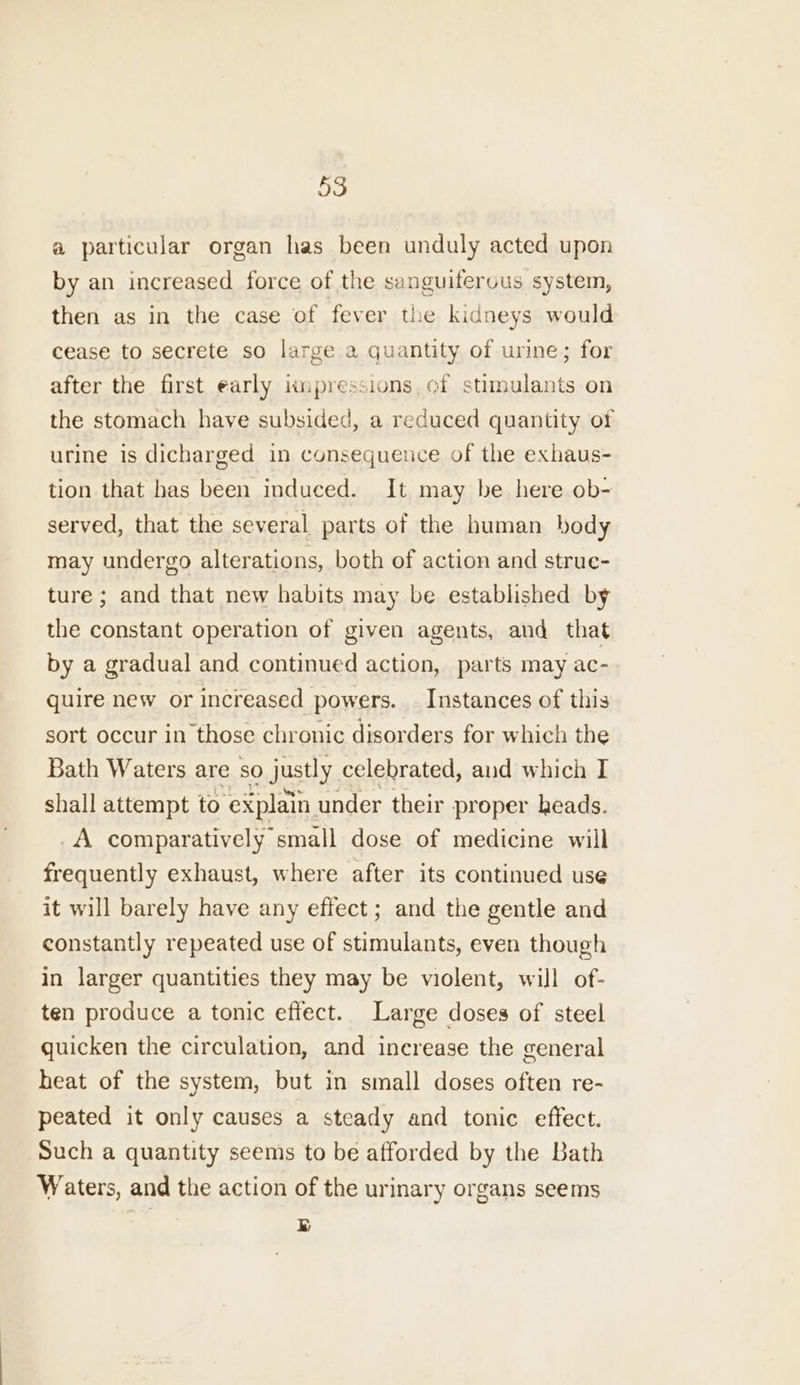 a particular organ has been unduly acted upon by an increased force of the sanguiferous system, then as in the case of fever the kidneys would cease to secrete so large a quantity of urine; for after the first early impressions of stimulants on the stomach have subsided, a reduced quantity of urine is dicharged in consequence of the exhaus- tion that has been induced. It may be here ob- served, that the several parts of the human body may undergo alterations, both of action and strue- ture; and that new habits may be established by the constant operation of given agents, and that by a gradual and continued action, parts may ac- quire new or increased powers. Instances of this sort occur in those chronic disorders for which the Bath Waters are so justly celebrated, and which I shall attempt to ‘explain. under their proper heads. _A comparatively small dose of medicine will frequently exhaust, where after its continued use it will barely have any effect; and the gentle and constantly repeated use of stimulants, even though in larger quantities they may be violent, will of- ten produce a tonic effect. Large doses of steel quicken the circulation, and increase the general heat of the system, but in small doses often re- peated it only causes a steady and tonic effect. Such a quantity seems to be afforded by the Bath Waters, and the action of the urinary organs seems ry