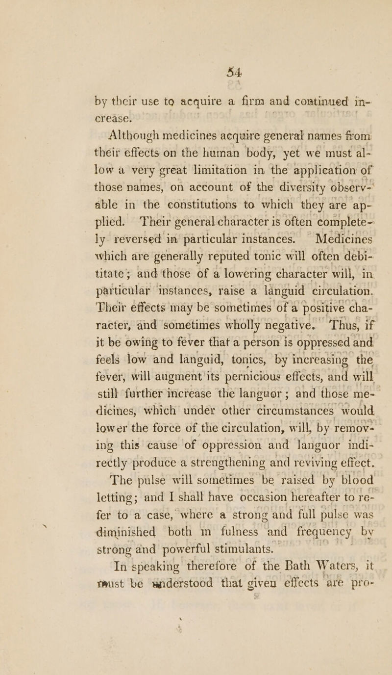 4 by their use to acquire a firm and continued in- crease. ii Although medicines acquire general names from their effects on the human body, yet we must al- low a very great limitation in the application of those names, on account of the diversity observ- able in the constitutions to which they are ap- plied. Their general character is often complete ly reversed in particular instances. | Medicines which are generally reputed tonic will often debi- titate; and'those of a lowering character will, particular mmstances, raise a languid tibéihaisol? Their effects may be sometimes of a positive ‘cha- racter, and sometimes wholly negative. Thus, if it be owing to fever that a person is oppressed and feels low and languid, tonics, by increasing the fever, will augment its pernicious effects, and will still further increase the languor ; and those me- dicines, which under other circumstances would lower the force of the circulation, will, by remov- ing this cause of oppression and Janguor indi- rectly produce a strengthening and reviving effect. The pulse will sometimes be raised by blood letting; and I shall have occasion hereafter to re- fer to a case, where a strong and full pulse was diminished both m fulness and frequency by strong and powerful stimulants. In speaking therefore of the Bath Waters, it taust be wnderstood that given effects are pro-