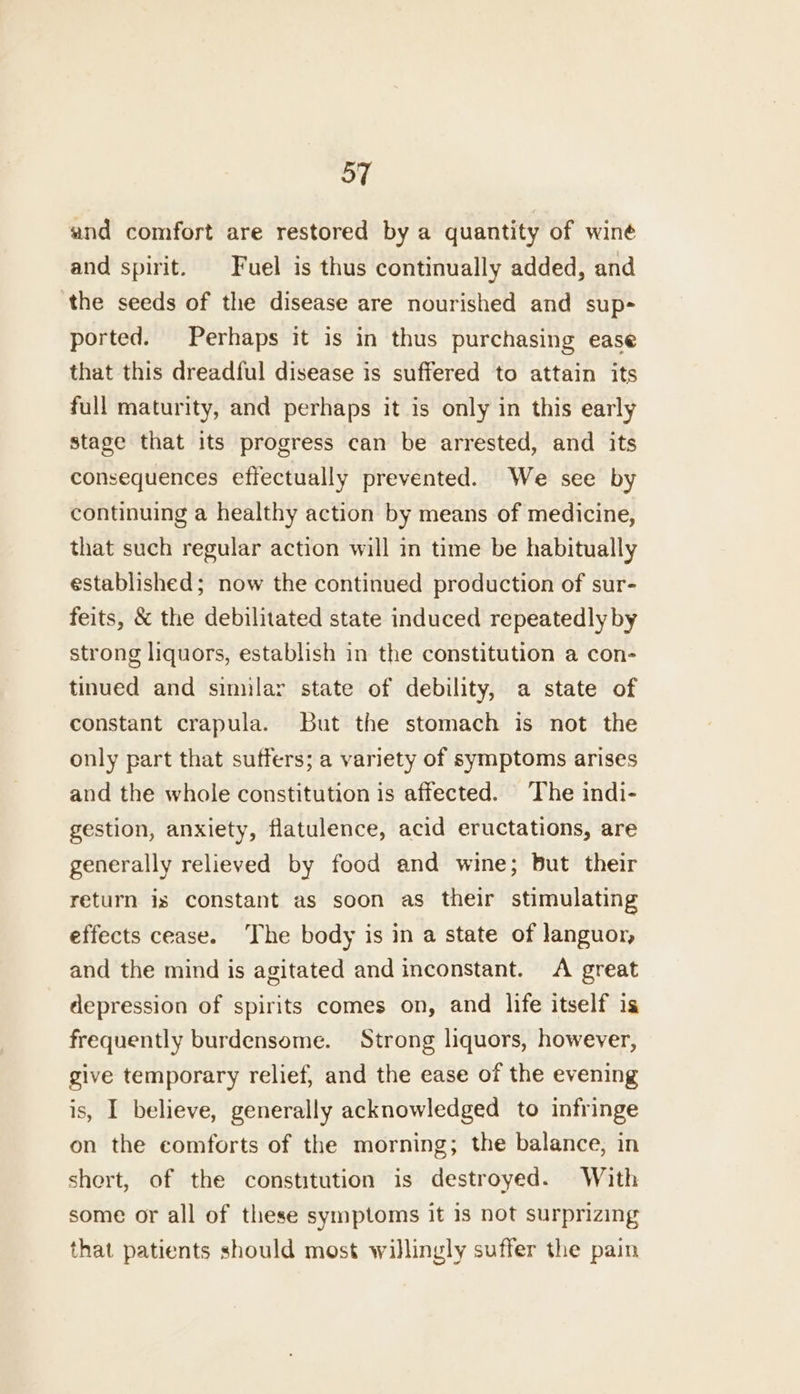 and comfort are restored by a quantity of winé and spirit. Fuel is thus continually added, and ‘the seeds of the disease are nourished and sup- ported. Perhaps it is in thus purchasing ease that this dreadful disease is suffered to attain its full maturity, and perhaps it is only in this early stage that its progress can be arrested, and its consequences effectually prevented. We see by continuing a healthy action by means of medicine, that such regular action will in time be habitually established; now the continued production of sur- feits, &amp; the debilitated state induced repeatedly by strong liquors, establish in the constitution a con- tinued and similar state of debility, a state of constant crapula. but the stomach is not the only part that suffers; a variety of symptoms arises and the whole constitution is affected. ‘The indi- gestion, anxiety, flatulence, acid eructations, are generally relieved by food and wine; but their return is constant as soon as their stimulating effects cease. The body is in a state of languor, and the mind is agitated and inconstant. A great depression of spirits comes on, and life itself is frequently burdensome. Strong liquors, however, give temporary relief, and the ease of the evening is, I believe, generally acknowledged to infringe on the comforts of the morning; the balance, in shert, of the constitution is destroyed. With some or all of these symptoms it is not surprizing that patients should most willingly suffer the pain