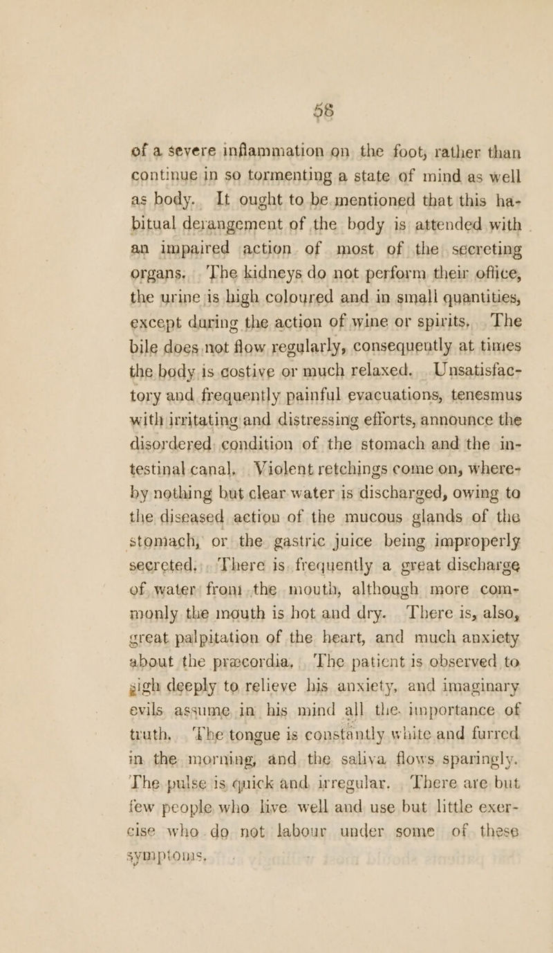 of a severe inflammation on the foot; rather than continue in so tormenting a state of mind as well as body. It ought to be. mentioned that this ha- bitual derangement of the body is attended with © an impaired action of most. of the secreting organs. ‘The kidneys do not perform their office, the urine is high coloured and in small quantities, except during the action of wine or spirits, The bile does not flow regularly, consequently at times the body is costive or much relaxed, Unsatisfac- tory and frequently painful evacuations, tenesmus with irritating and distressing efforts, announce the disordered: condition of the stomach and the in- testinal canal, Violent retchings come on, where- by nothing but clear water is discharged, owing to the diseased action of the mucous glands of the stomach, or the gastric juice being improperly secreted,;, There is. frequently a great discharge of water front.the mouth, although more com- monly the mouth is hot and dry. There is, also, great palpitation of the heart, and much anxiety about the precordia. The patient is observed to gigh deeply to relieve his anxiety, and imaginary evils. assume, in his mind all the. importance of truth, ‘The tongue is constantly white and furred in, the morning, and the saliva flows sparingly. The. pulse 1s quick and, irregular. . There are but few people who live well and use but little exer- cise who.do not labour under some of these Symptons,