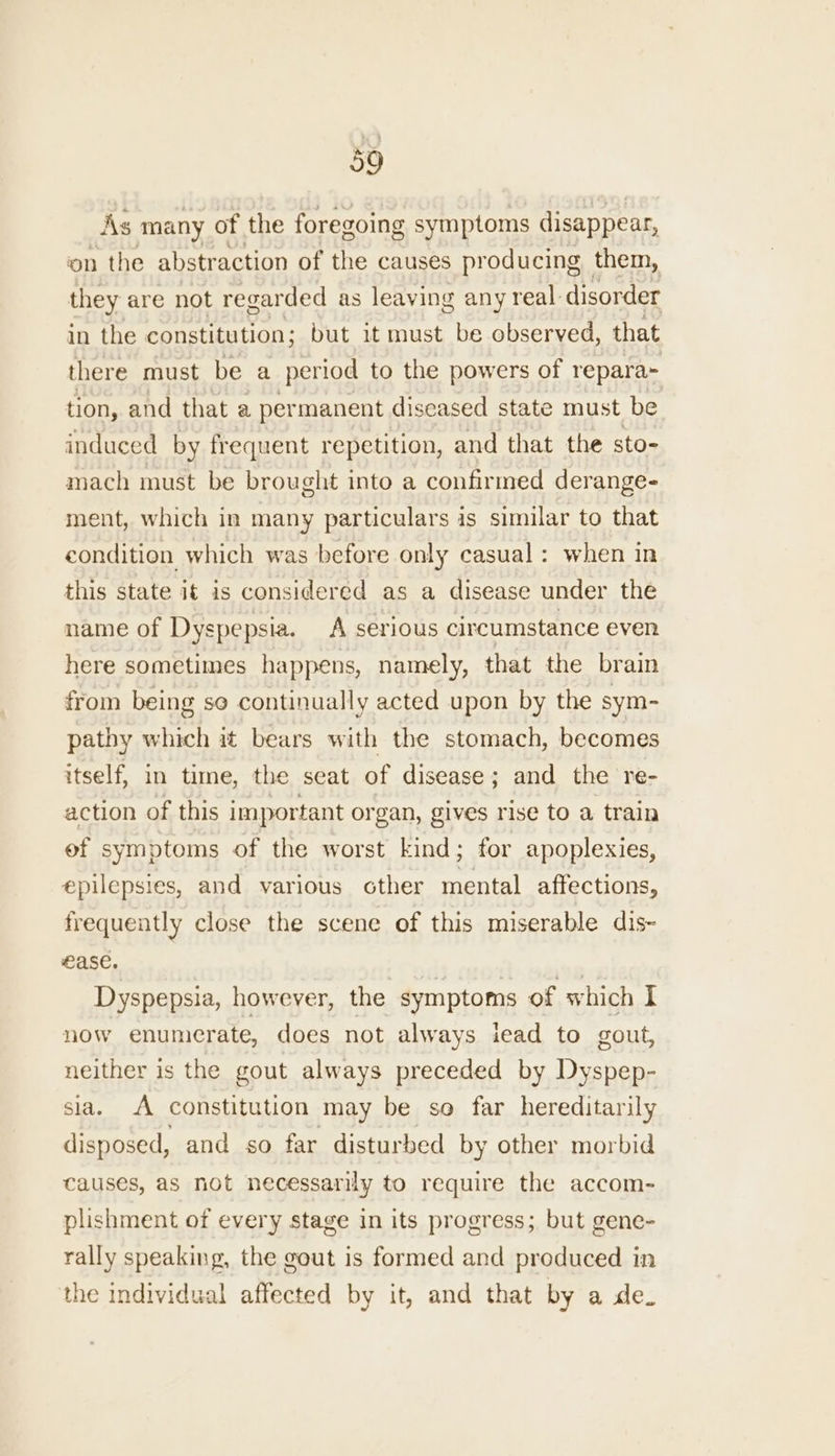 As many of the foregoing symptoms disappear, on the abstraction of the causes producing them, they are not regarded as leaving any real: disorder in the constitution; but it must be observed, that there must be a period to the powers of repara- tion, and that a permanent diseased state must be induced by frequent repetition, and that the sto- mach must be brought into a confirmed derange- ment, which in many particulars is similar to that condition which was before only casual: when in this state it is considered as a disease under the name of Dyspepsia. A serious circumstance even here sometimes happens, namely, that the brain from being so continually acted upon by the sym- pathy which it bears with the stomach, becomes itself, in time, the seat of disease; and the re- action of this important organ, gives rise to a train ef symptoms of the worst kind ; for apoplexies, epilepsies, and various other reel affections, frequently close the scene of this miserable dis- ease. 7 Dyspepsia, however, the symptoms of which I now enumerate, does not always iead to gout, neither is the gout always preceded by Dyspep- sia. A constitution may be so far hereditarily disposed, and so far disturbed by other morbid causes, as not necessarily to require the accom- plishment of every stage in its progress; but gene- rally speaking, the gout is formed and produced in the individual affected by it, and that by a de.