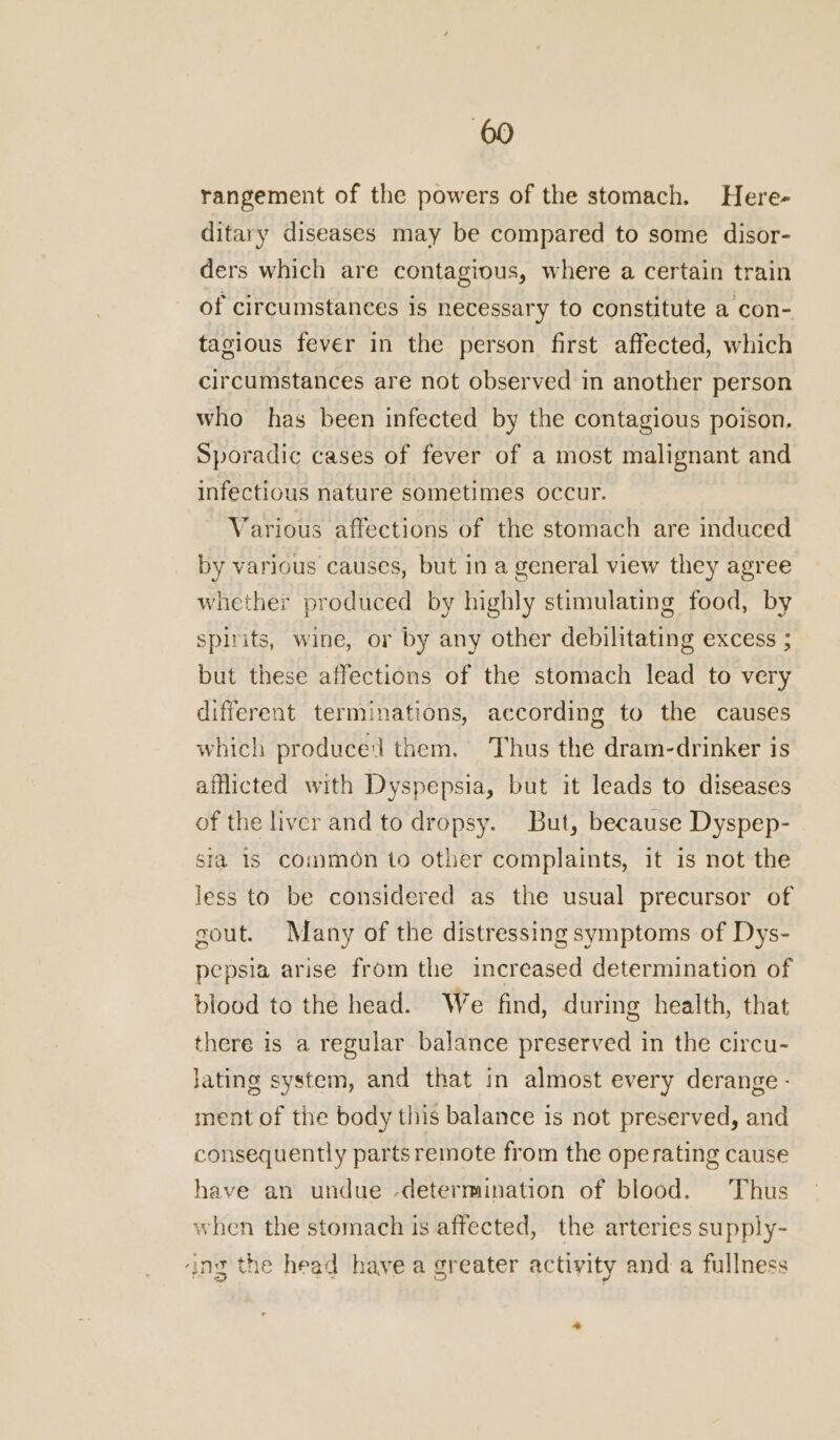 rangement of the powers of the stomach. Here- ditary diseases may be compared to some disor- ders which are contagious, where a certain train of circumstances is necessary to constitute a con- tagious fever in the person first affected, which circumstances are not observed in another person who has been infected by the contagious poison. Sporadic cases of fever of a most malignant and infectious nature sometimes occur. Various affections of the stomach are induced by various causes, but in a general view they agree whether produced by highly stimulating food, by spirits, wine, or by any other debilitating excess ; but these affections of the stomach lead to very different terminations, according to the causes which produced them. Thus the dram-drinker is afflicted with Dyspepsia, but it leads to diseases of the liver and to dropsy. But, because Dyspep- sia 1S common to other complaints, it is not the less to be considered as the usual precursor of gout. Many of the distressing symptoms of Dys- pepsia arise from the increased determination of blood to the head. We find, during health, that there is a regular balance preserved in the circu- lating system, and that in almost every derange - ment of the body this balance is not preserved, and consequently parts remote from the operating cause have an undue -determination of blood. Thus when the stomach is affected, the arteries supply- ‘ing the head have a greater activity and a fullness