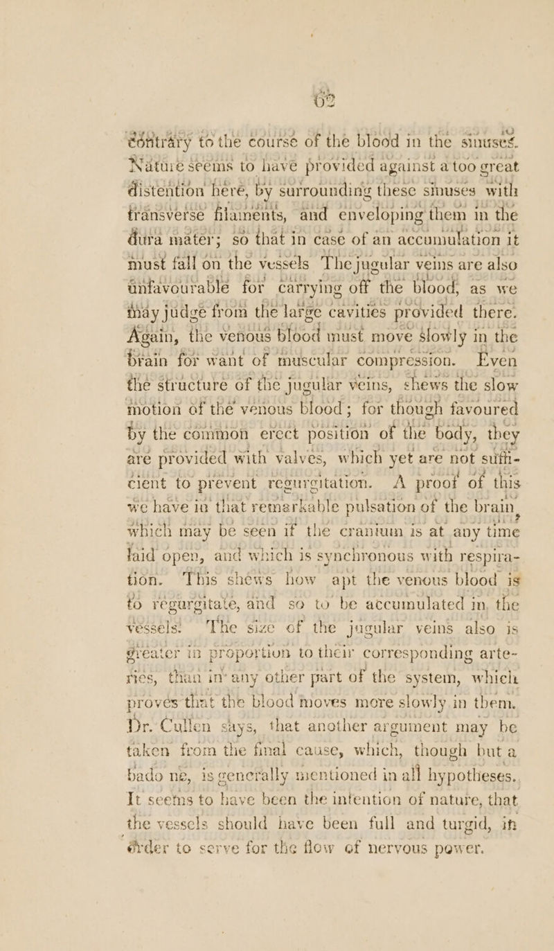 O28 edntrary to the course of the blood in the sinuses. Natuié seems to have provided against a too great distention here, by surrounding tl these sinuses with: tr ansverse filaments, and enveloping them in the dura mater; * $0 that in case of an “accuniatation it must fall on the vessels The jugular veins are also anfavourable for carrying off the blood, as we may judge from the large cavities provided there. Again, the venous blood must move Slowly i in the brain for want of muscular compression. Even the structure of the jugular veins, chews the slow motion of the venous blood; for though favoured by the common erect position of the body, they are provided with valves, which yet are not sufti- cient to prevent regurgitation. A proot of this we have io that remarkable pulsation of the brain. which may be seen if the cranium is at apy time laid open, aud which is synchronous with respira- tion. This shéws how apt the venous blood is to régurgitate, and so to be accumulated in, the vessels) The size of the jugular veins also. is greater iD proportion to their corresponding arte~ ries, than in* any other part of the system, which proves that the blood moves more slowly in them. Dr. Cullen says, that another argument may be taken from thie final cause, which, though but a bado ne, is generally mentioned in all hy potheses.. It seems to have been the intention of nature, that the vesscls should have been full and turgid, | “@rder to serve for the flow of nervous power.
