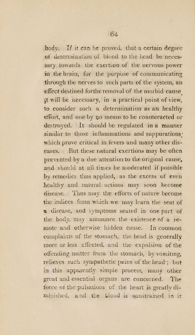 body. ‘tf it can be proved, that a certain degree of determmaation of blvod to the head be neces~ sary towards the exertion of the nervous power i the brain, for the purpose of communicating through the nerves to such parts ef the system, an effect destined forthe removal of the morbid cause, 3t will be necessary, in a practical point of view, to consider such a determination as an healthy effort, and one by no means to be counteracted or destroyed. It should be regulated in a manner similar to those inflammations and suppurations? which prove critical m fevers and many other dis- eases. But these natural exertions may be often prevented by a due attention to the original cause, and should at all times be moderated if possible by remedies thus applied, as the excess of even healthy and natural actions may soon become disease. ‘Thus may the efforts of nature become the indices from which we may learn the seat of a disease, and symptoms seated in one part of the body, may announce the existence of a re- mote and otherwise hidden cause. In common. complaints of the stomach, the head is generally more or less affected, and the expulsion of the offending matter from the stomach, by vomiting, relieves such sympathetic pains of the head; but in this apparently simple process, many other great and essential organs are concerned. The force of the pulsations of the heart is greatly di- minished, and the blood is constrained in it