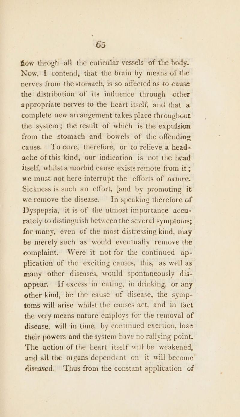 63 fow throgh all the cuticular vessels of the body. Now, { contend, that the brain by means of the nerves from the stomach, 1s so affected as to cause the distribution of its influence through other appropriate nerves to the heart itself, and that a complete new arrangement takes place throughout the system; the result of which is the expulsion from the stomach and bowels of the offending cause. ‘To cure, therefore, or to relieve a head- ache of this kind, our indication is not the head itself, whilst a morbid cause exists remote from it ; we must not here interrupt the efforts of nature. Sickness is such an effort, [and by promoting it we remove the disease. In speaking therefore of Dyspepsia, it is of the utmost importance accu- rately to distinguish between the several symptoms; for many, even of the most distressing kind, may be merely such as would eventually remove the complaint. Were it not for the continued ap- plication of the exciting causes, this, as well as many other diseases, would spontaneously dis- appear. If excess in eating, in drinking, or any other kind, be the cause of disease, the symp- toms will arise whilst the causes act, and in fact the very means nature employs for the removal of disease, will in time, by conunued exertion, lose their powers and the system have no rallying point. The action of the heart itself will be weakened, and all the oigans dependent on it will become diseased. Thus from the constant application of