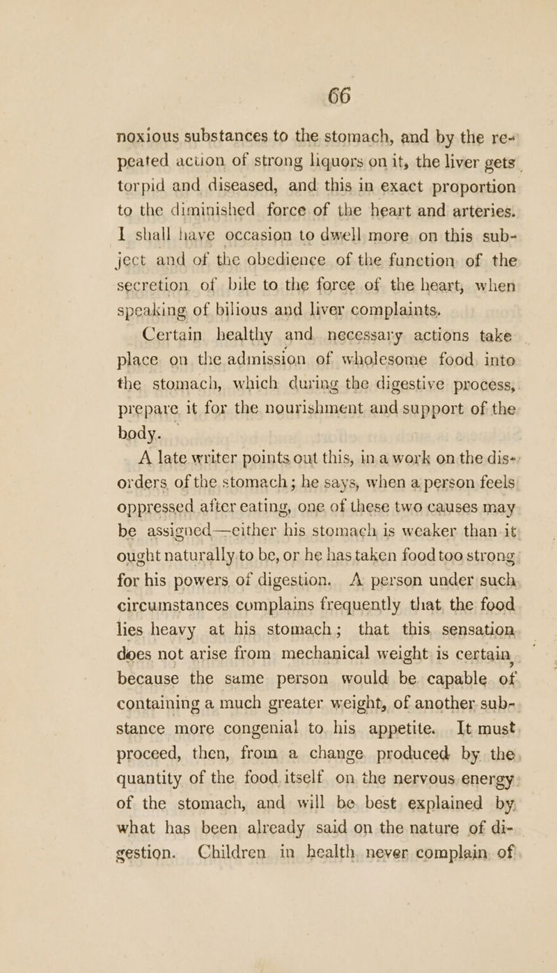 noxious substances to the stomach, and by the re~ peated action of strong liquors on it, the liver gets torpid and diseased, and this in exact proportion to the diminished force of the heart and arteries. I shall have occasion to dwell more on this sub- ject and of the obedience of the function. of the secretion of bile to the force of the heart, when speaking of bilious and liver complaints. Certain healthy and. necessary actions take place on the admission of wholesome food. into the stomach, which during the digestive process, prepare it for the nourishment and support of the body. A late writer points out this, in a work on the dis-: orders, of the stomach; he says, when a person feels oppressed after eating, one of these two causes may be assigned—either his stomach is weaker than it) ought naturally to be, or he has taken food too strong for his powers of digestion. A person under such circumstances complains frequently that, the food lies heavy at his stomach; that this, sensation does not arise from mechanical weight is certain, because the same person would be. capable of containing a much greater weight, of another sub- stance more congenial to. his appetite. It must proceed, then, from a change. produced by the, quantity of the food itself on the nervous energy. of the stomach, and will be. best explained by what has been already said on the nature of di- gestion. Children in health. never complain. of