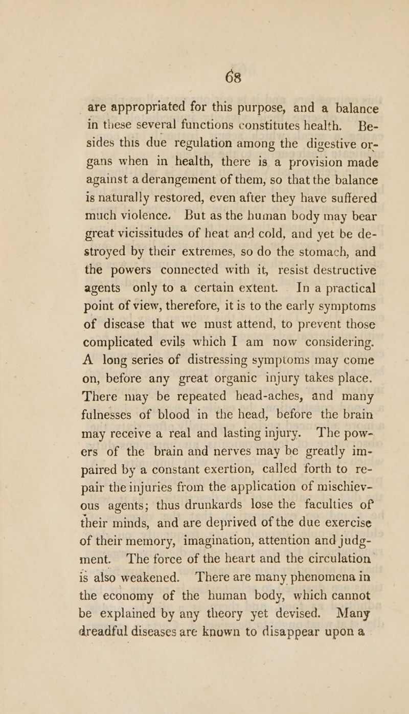 _are appropriated for this purpose, and a balance in these several functions constitutes health. Be- sides this due regulation among the digestive or- gans when in health, there is a provision made against a derangement of them, so that the balance is naturally restored, even after they have suffered much violence. But as the human body may bear great vicissitudes of heat and cold, and yet be de- stroyed by their extremes, so do the stomach, and the powers connected with it, resist destructive agents only to a certain extent. _ In a practical point of view, therefore, it is to the early symptoms of disease that we must attend, to prevent those complicated evils which I am now considering. A long series of distressing symptoms may come on, before any great organic injury takes place. There may be repeated head-aches, and many fulnesses of blood in the head, before the brain may receive a real and lasting injury. The pow- ers of the brain and nerves may be greatly im- paired by a constant exertion, called forth to re- pair the injuries from the application of mischiev- ous agents; thus drunkards lose the faculties of their minds, and are deprived of the due exercise of their memory, imagination, attention and judg- ment. The force of the heart and the circulation is also weakened. There are many phenomena in the economy of the human body, which cannot be explained by any theory yet devised. Many dreadful diseases are known to disappear upon a