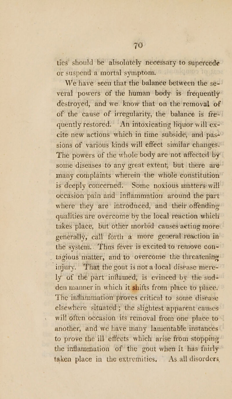 79 ties should be absolutely necessary to supercede or suspend a mortal symptom. We have seen that the balance between the se- veral powers of the human body is frequently destroyed, and we. know that on the removal of of the cause of irregularity, the balance is fre- quently restored. An intoxicating liquor will ex- cite new actions which in time subside; and ‘pas- sions of various kinds will effect similar changes: The powers of the whole body are’not affected by some diseases to any great extent, but there are: many complaints wherein the whole constitution’ is deeply concerned. Some noxious matters: will occasion pain and inflammation atound the part where they are introduced, and their offending qualities are overcome by the local reaction which takes place, but other morbid causes acting more generally, call forth a more general réaction in the system. Thus fever is excited ‘to ‘remove con- _ tagious matter, and to overcome’ the threatening injury. “Phat the gout is not adocal disease mere- ly of the part-inflamed) is evinced by the sud+ den manner in which it shifts from place to piace. The inflammation’ proves critical to some disease elsewhere situated; the slightest apparent causes will often occasion its reinoval from one place to another, and we have many lamentable instances to prove the ill effects which arise from stopping the inflammation of the gout when it has fairly taken place in the extremities. As all disorders,