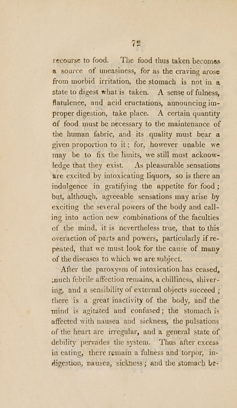 recourse to food. The food thus taken becomes a source of uneasiness, for as the craving arose from morbid irritation, the stomach is not in a state to digest what is taken. A sense of fulness, flatulence, and acid eructations, announcing im- proper digestion, take place. A certain quantity of food must be necessary to the maintenance of the human fabric, and its quality must bear a given proportion to it; for, however unable we may be to fix the limits, we still must acknow- ledge that they exist. As pleasurable sensations are excited by intoxicating liquors, so is there an indulgence in gratifying the appetite for food ; but, although, agreeable sensations may arise by exciting the several powers of the body and call- ing into action new combinations of the faculties of the mind, it is nevertheless true, that to this overaction of parts and powers, particularly if re- peated, that we must look for the cause of. many of the diseases to which we are subject. After the paroxysm of intoxication has ceased, -nuch febrile affection remains, a chilliness, shiver- ing, and a sensibility of external objects succeed ; there is a great inactivity of the body, and the mind is agitated and confused; the stomach is affected with nausea and sickness, the pulsations of the heart are irregular, and a general state of debility pervades the system. ‘Thus after excess in eating, there remain a fulness and torpor, in- digestion, nausea, sickness; and the stomach be-