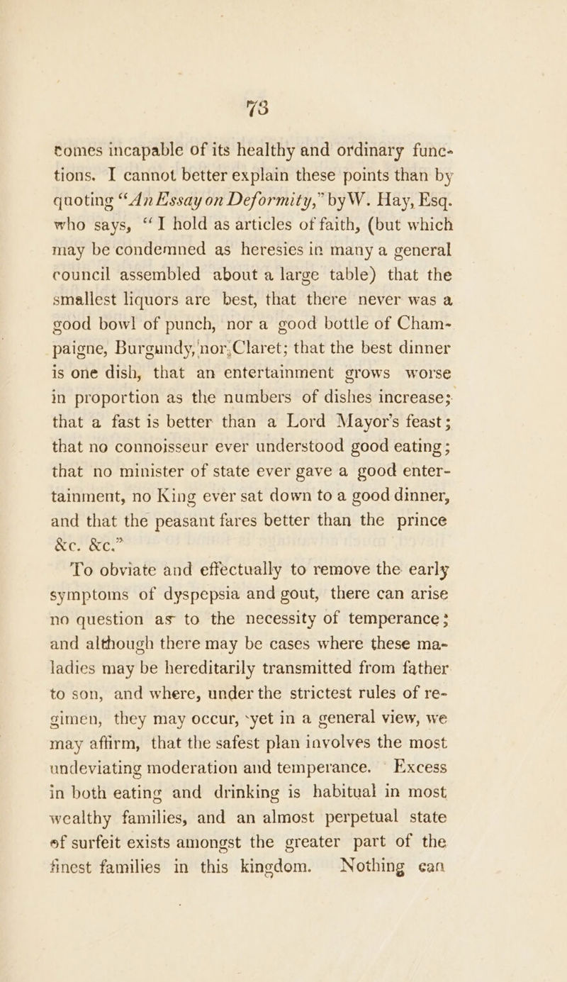 tomes incapable of its healthy and ordinary func- tions. I cannot better explain these points than by quoting “dn Essay on Deformity,” byW. Hay, Esq. who says, “I hold as articles of faith, (but which may be condemned as heresies in many a general council assembled about a large table) that the smallest liquors are best, that there never was a good bow! of punch, nor a good bottle of Cham- paigne, Burgundy, nor,Claret; that the best dinner is one dish, that an entertainment grows worse in proportion as the numbers of dishes increase;- that a fast is better than a Lord Mayor's feast ; that no connoisseur ever understood good eating ; that no minister of state ever gave a good enter- tainment, no King ever sat down to a good dinner, and that the peasant fares better than the prince Un tee To obviate and effectually to remove the early symptoms of dyspepsia and gout, there can arise no question as to the necessity of temperance } and although there may be cases where these ma- ladies may be hereditarily transmitted from father to son, and where, under the strictest rules of re- gimen, they may occur, ‘yet in a general view, we may aftirm, that the safest plan involves the most undeviating moderation and temperance. Excess in both eating and drinking is habitual in most wealthy families, and an almost perpetual state ef surfeit exists amongst the greater part of the finest families in this kingdom. Nothing can