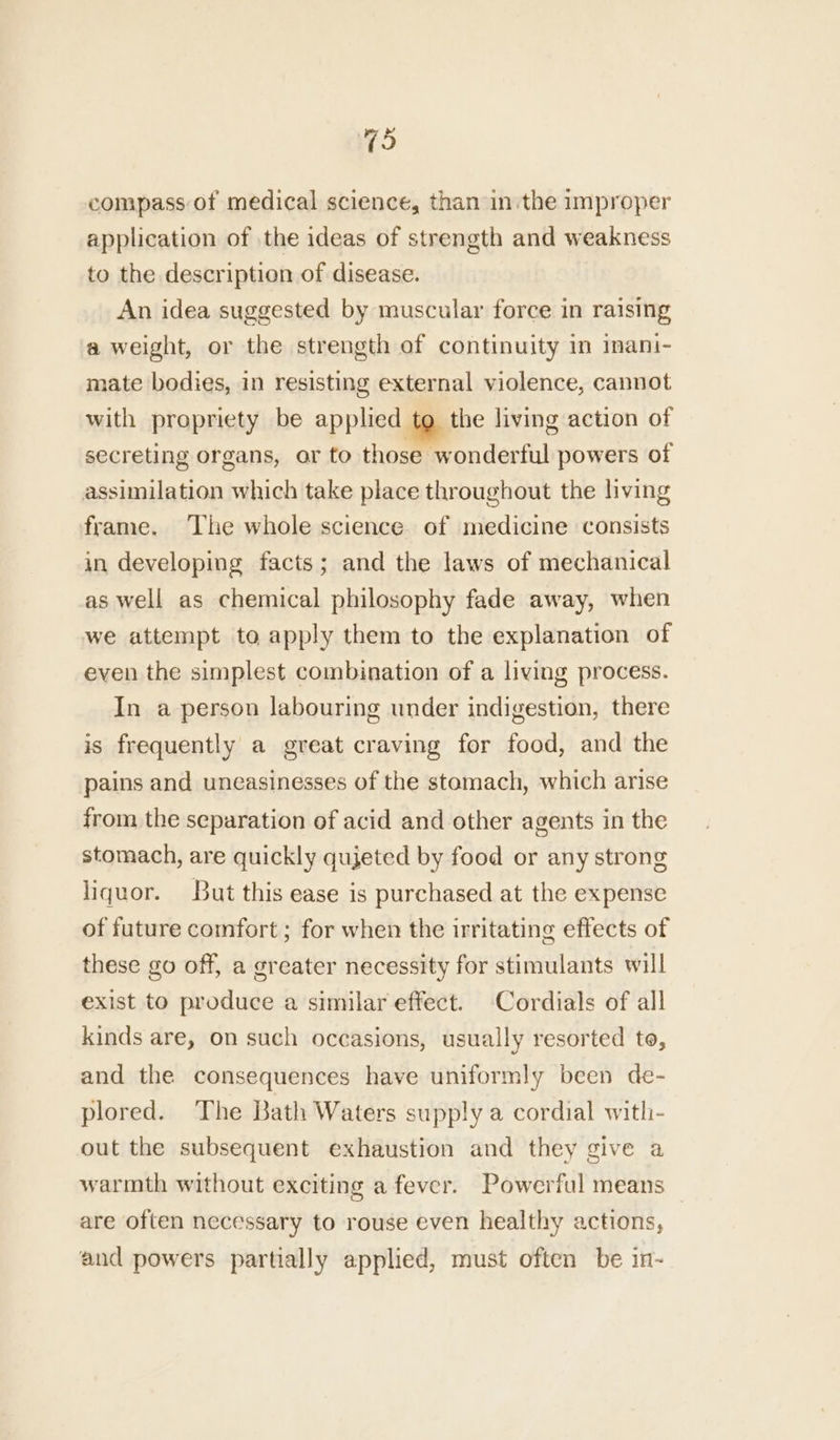(hs compass of medical science, than inthe improper application of the ideas of strength and weakness to the description of disease. An idea suggested by muscular force in raising a weight, or the strength of continuity in inani- mate bodies, in resisting external violence, cannot with propriety be applied to the living action of secreting organs, or to those wonderful powers of assimilation which take place throughout the living frame. The whole science. of medicine consists in developing facts; and the laws of mechanical as well as chemical philosophy fade away, when we attempt to apply them to the explanation of even the simplest combination of a living process. In a person labouring under indigestion, there is frequently a great craving for food, and the pains and uneasinesses of the stomach, which arise from the separation of acid and other agents in the stomach, are quickly quieted by food or any strong liquor. But this ease is purchased at the expense of future comfort ; for when the irritating effects of these go off, a greater necessity for stimulants will exist to produce a similar effect. Cordials of all kinds are, on such occasions, usually resorted to, and the consequences have uniformly been de- plored. The Bath Waters supply a cordial with- out the subsequent exhaustion and they give a warmth without exciting a fever. Powerful means | are often necessary to rouse even healthy actions, and powers partially applied, must often be in-