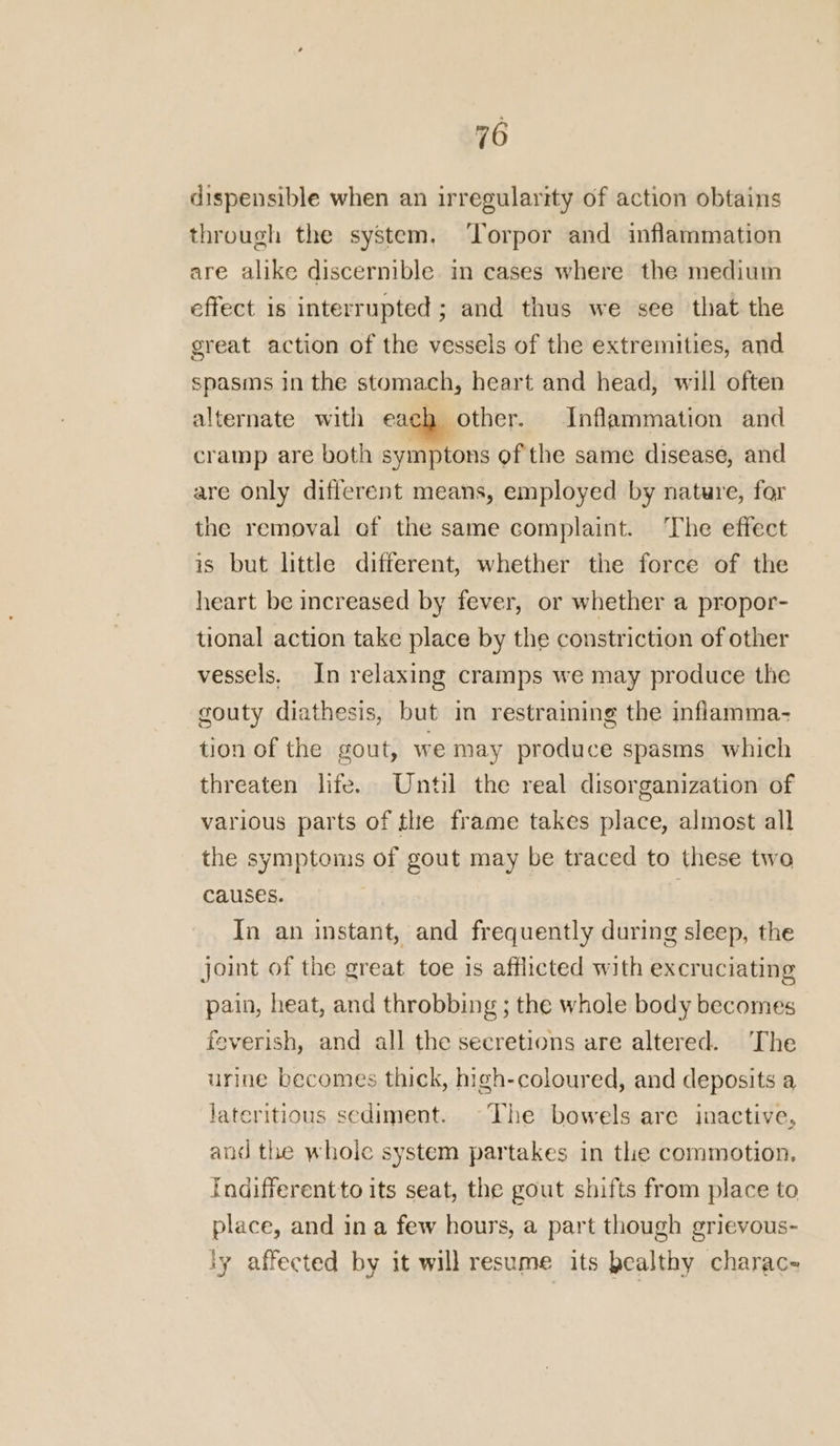 dispensible when an irregularity of action obtains through the system. ‘Torpor and inflammation are alike discernible in cases where the medium effect is interrupted; and thus we see that the great action of the vessels of the extremities, and spasms in the stomach, heart and head, will often alternate with each other. Inflammation and cramp are both symptons of the same disease, and are only different means, employed by nature, for the removal of the same complaint. The effect is but little different, whether the force of the heart be increased by fever, or whether a propor- tional action take place by the constriction of other vessels. In relaxing cramps we may produce the gouty diathesis, but im restraining the inflamma- tion of the gout, we may produce spasms which threaten life. Until the real disorganization of various parts of the frame takes place, almost all the symptoms of gout may be traced to these two causes. In an instant, and frequently during sleep, the joint of the great toe is afflicted with excruciating pain, heat, and throbbing ; the whole body becomes feverish, and all the secretions are altered. The urine becomes thick, high-coloured, and deposits a lateritious sediment. ~The bowels are inactive, and the whole system partakes in the commotion. Indifferentto its seat, the gout shifts from place to place, and ina few hours, a part though grievous- ly affected by it will resume its bealthy charac-