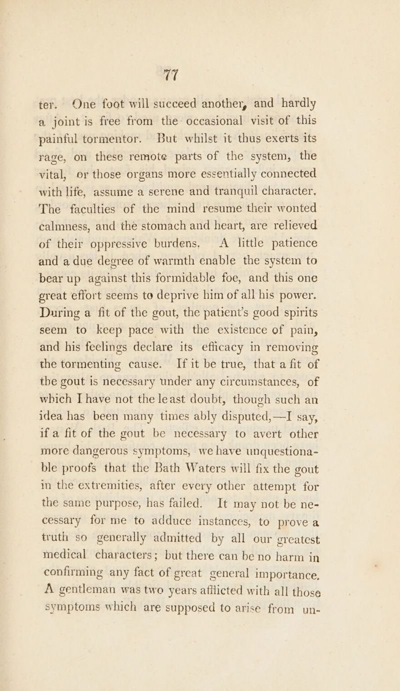 ter. One foot will succeed another, and hardly a joint is free from the occasional visit of this painful tormentor. But whilst it thus exerts its rage, on these remote parts of the system, the vital, or those organs more essentially connected with life, assume a serene and tranquil character. The faculties of the mind resume their wonted calmness, and the stomach and heart, are relieved of their oppressive burdens, A little patience and a due degree of warmth enable the system to bear up against this formidable foe, and this one great effort seems to deprive him of all his power. During a fit of the gout, the patient’s good spirits seem to keep pace with the existence of pain, and his feelings declare its efficacy in removing the tormenting cause. If it be true, that a fit of the gout is necessary under any circumstances, of which I have not the least doubt, though such an idea has been many times ably disputed,—I say, if a fit of the gout be necessary to avert other more dangerous symptoms, we have unquestiona- ble proofs that the Bath Waters will fix the gout in the extremities, after every other attempt for the same purpose, has failed. It may not be ne- cessary for me to adduce instances, to prove a truth so generally admitted by all our greatest medical characters; but there can be no harm in confirming any fact of great general importance, A gentleman was two years afilicted with all those symptoms which are supposed to arise from un-