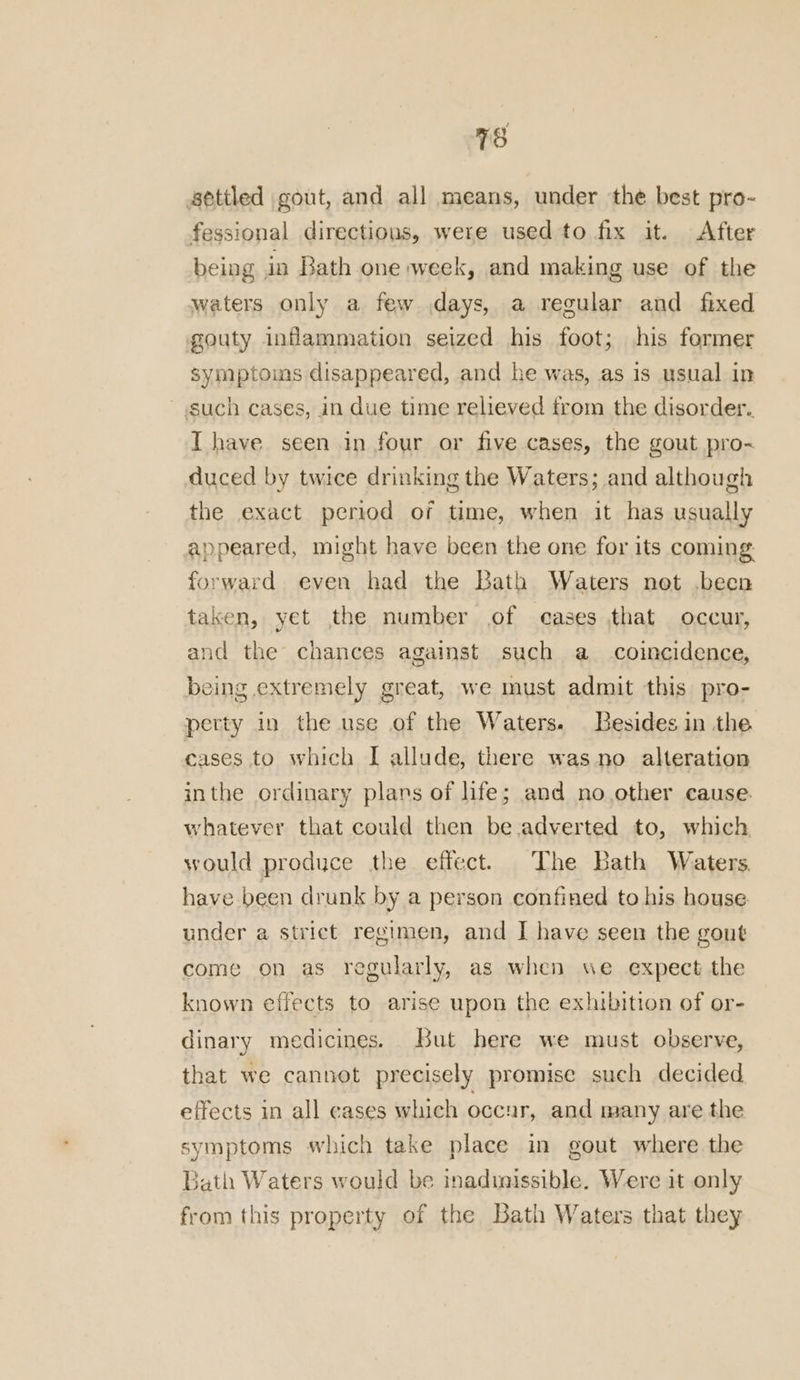 settled gout, and all means, under the best pro- fessional directions, were used to fix it. After being in Bath one week, and making use of the waters only a few days, a regular and fixed gouty inflammation seized his foot; his former symptoins disappeared, and he was, as is usual in such cases, in due time relieved from the disorder. T have seen in four or five cases, the gout pro- duced by twice drinking the Waters; and although the exact period of time, when it has usually appeared, might have been the one for its coming orward even had the Bath Waters not .been taken, yet the number of cases that occur, and the chances against such a_ coincidence, being extremely great, we must admit this pro- perty in the use of the Waters. Besides in the cases to which I allude, there was no alteration inthe ordinary plans of life; and no other cause. whatever that could then be adverted to, which would produce the effect. The Bath Waters have been drunk by a person confined to his house under a strict regimen, and I have seen the gout come on as regularly, as when we expect the known effects to arise upon the exhibition of or- dinary medicines. But here we must observe, that we cannot precisely promise such decided effects in all cases which occur, and many are the symptoms which take place in gout where the Bath Waters would be inadinissible. Were it only from this property of the Bath Waters that they