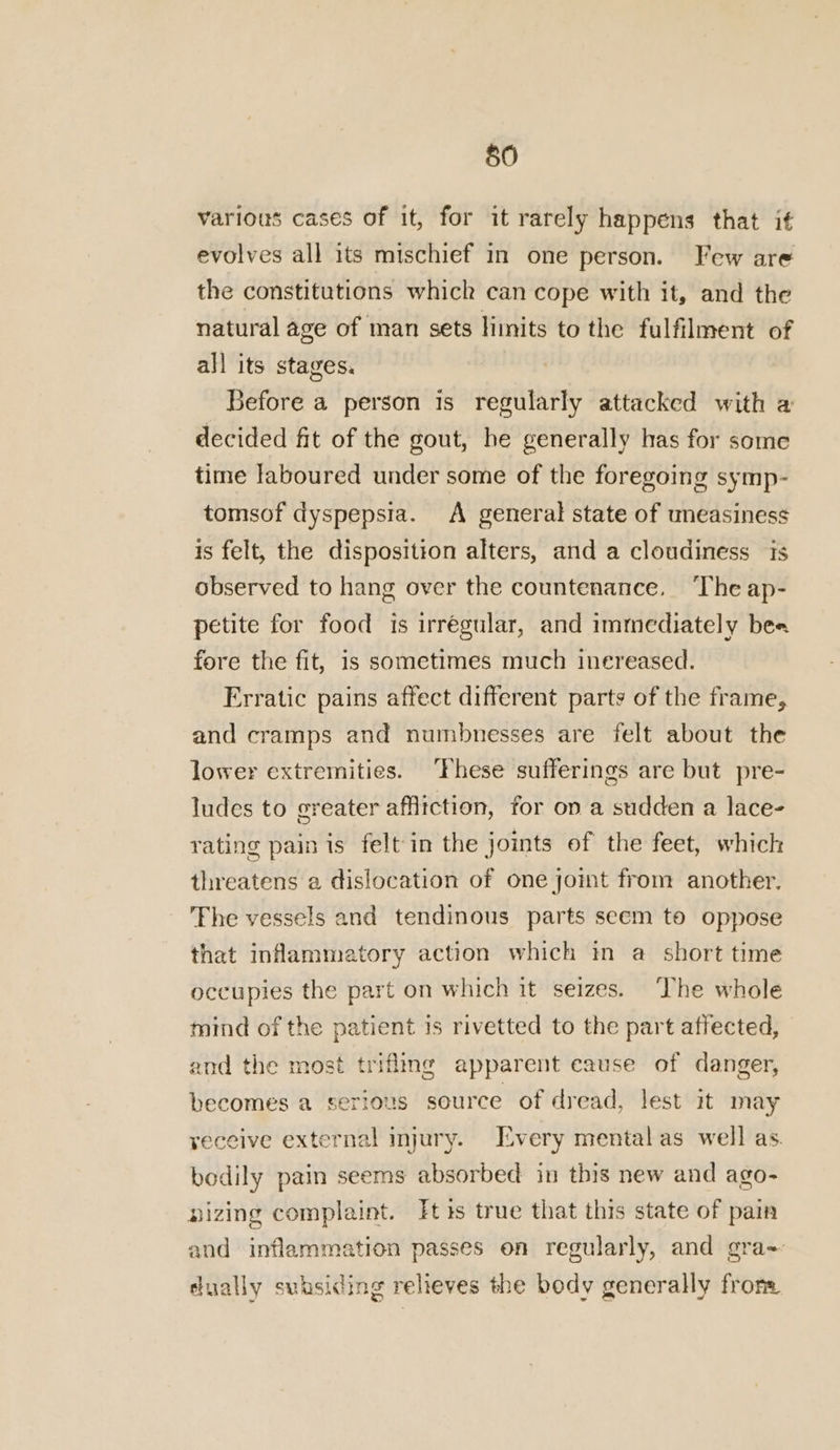various cases of it, for it rarely happens that if evolves all its mischief in one person. Few are the constitutions whick can cope with it, and the natural age of man sets limits to the fulfilment of all its stages. Before a person is regularly attacked with a decided fit of the gout, he generally has for some time laboured under some of the foregoing symp- tomsof dyspepsia. A general state of uneasiness is felt, the disposition alters, and a cloudiness ts observed to hang over the countenance, ‘The ap- petite for food is irregular, and immediately bee fore the fit, is sometimes much inereased. Erratic pains affect different parts of the frame, and cramps and numbnesses are felt about the lower extremities. These sufferings are but pre- ludes to greater affitction, for ov a sudden a lace- rating pain is felt in the joints of the feet, which threatens a dislocation of one joint from another. The vessels and tendinous parts seem to oppose that inflammatory action which in a short time occupies the part on which it seizes. ‘The whole mind of the patient is rivetted to the part affected, and the most trifling apparent cause of danger, becomes a serious source of dread, lest it may yeceive external injury. Livery mental as well as. bedily pain seems absorbed in this new and ago- nizing complaint. Its true that this state of pain and inflammation passes on regularly, and gra~ ually subsiding relieves the body generally from
