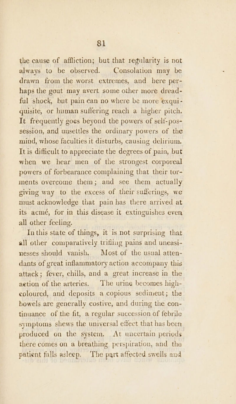 the cause of affliction; but that regularity is not always to be observed. Consolation may be drawn from the worst extremes, and_ here per- haps the gout may avert some other more dread- ful shock, but pain can no where be more exqui- quisite, or human suffering reach a higher pitch. It frequently goes beyond the powers of self-pos- session, and unsettles the ordinary powers of the mind, whose faculties it disturbs, causing delirium. It is difficult to appreciate the degrees of pain, but when we hear men of the strongest corporeal powers of forbearance complaining that their tor- ments overcome them; and see them actually. giving way to the excess of their sufferings, we must acknowledge that pain has there arrived at its acmé, for in this disease it extinguishes even all other feeling. In this state of things, it is not surprising that all other comparatively trifilug pains and uneasi- nesses should vanish. Most of the usual atten- dants of great inflammatory action accompany this attack; fever, chills, and a great increase in the - aetion of the arteries. The urine becomes high- coloured, and deposits a copious sediment; the bowels are generally costive, and during the con- tinuance of the fit, a regular succession of febrile symptoms shews the universal effect that has been produced on the system, At uncertain periods there comes on a breathing perspiration, and the patient falls asleep. The part affected swells and